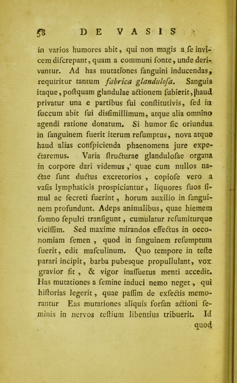 in varios humores abit, qui non magis a fe invi- cem difcrepant, quam a communi fonte, unde deri- vantur. Ad has mutationes fanguini inducendas, requiritur tantum fabrica glandulofa. Sanguis itaque,poftquam glandulae a&ionem fubierit,|haud privatur una e partibus fui conflitutivis, fed in fuccum abit fui disfimillimum, atque alia omnino agendi ratione donatum. Si humor fic oriundus in fanguinem fuerit iterum refumptus, nova atque haud alias confpicienda phaenomena jure expe- daremus. Varia ftru&urae glandulofae organa in corpore dari videmus ,' quae cum nullos na- 6tae funt duftus excretorios , copiofe vero a vafis lymphaticis prospiciantur, liquores fuos fi- mul ac fecreti fuerint, horum auxilio in fangui- nem profundunt. Adeps animalibus, quae hiemem fomno fepulti tranfigunt, cumulatur refumiturque viciflim. Sed maxime mirandos effeftus in oeco- nomiam femen , quod in fanguinem refumptum fuerit, edit mafculinum. Quo tempore in tefte parari incipit, barba pubesque propullulant, vox gravior fit , & vigor inaffuetus menti accedit. Has mutationes a femine induci nemo neget, qui hiflorias legerit, quae paffim de exfe&is memo- rantur Eas mutationes aliquis forfan a&ioni fe- minis in nervos ceftium libentius tribuerit. Id quod