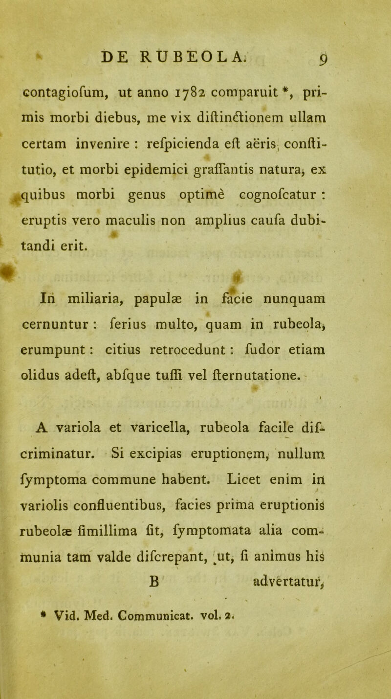 contagiofum, ut anno 1782 comparuit *, pri- mis morbi diebus, me vix diftin&ionem ullam certam invenire : refpicienda eft aeris, confti- tutio, et morbi epidemici graftantis natura, ex ..quibus morbi genus optime cognofcatur : eruptis vero maculis non amplius caufa dubi- Jp tandi erit. # / In miliaria, papulae in facie nunquam cernuntur : ferius multo, quam in rubeola, erumpunt: citius retrocedunt: fudor etiam olidus adeft, abfque tufli vel fternutatione. 1 A variola et varicella, rubeola facile dis- criminatur. Si excipias eruptionem, nullum fymptoma commune habent. Licet enim in variolis confluentibus, facies prima eruptionis rubeolae fimillima fit, fymptomata alia com- munia tam valde difcrepant, rnt, fi animus his B advertatur, * Vid. Med. Communicat, vol, 2, \