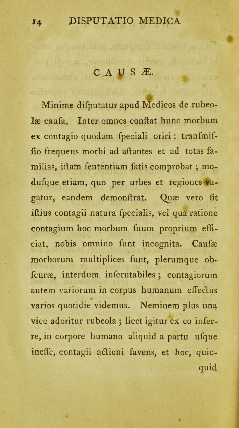 C A U S M. Minime difputatur apud Medicos de rubeo- lae caufa. Inter omnes conflat hunc morbum ex contagio quodam fpeciali oriri: trnnfmif- fio frequens morbi ad aflantes et ad totas fa- milias, iflam fententiam fatis comprobat; mo- dufque etiam, quo per urbes et regiones Eva- gatur, eandem demonflrat. Quae vero fit iftius contagii natura fpecialis, vel qua ratione contagium hoc morbum fuum proprium effi- ciat, nobis omnino funt incognita. Caufae morborum multiplices funt, plerumque ob- fcurae, interdum infcrutabiles; contagiorum autem variorum in corpus humanum effedus varios quotidie videmus. Neminem plus una vice adoritur rubeola ; licet igitur ex eo infer- re, in corpore humano aliquid a partu ufque ineffe, contagii adioni favens, et hoc, quic- quid