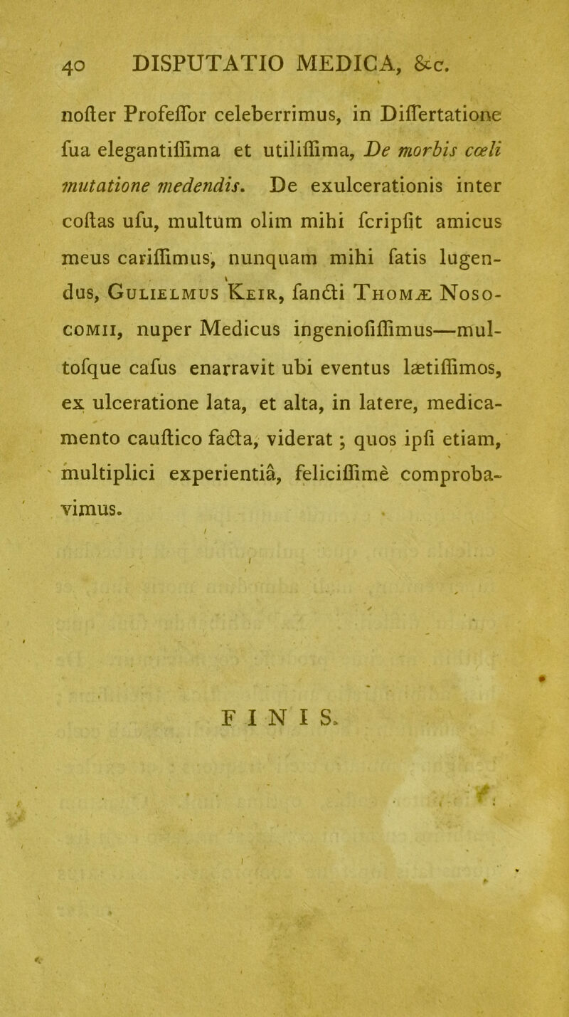 V nofler Profeflor celeberrimus, in DilTertatione fua elegantiffima et utilillima, De morbis coeli mutatione medendis. De exulcerationis inter coftas ufu, multum olim mihi fcriplit amicus meus cariflimus, nunquam mihi fatis lugen- \ dus, Gulielmus Keir, fandi Thom^e Noso- comii, nuper Medicus ingeniofiffimus—mul- tofque cafus enarravit ubi eventus laetiffimos, ex ulceratione lata, et alta, in latere, medica- mento caultico fada, viderat; quos ipli etiam, multiplici experientia, feliciffime comproba- vimus. FINIS.