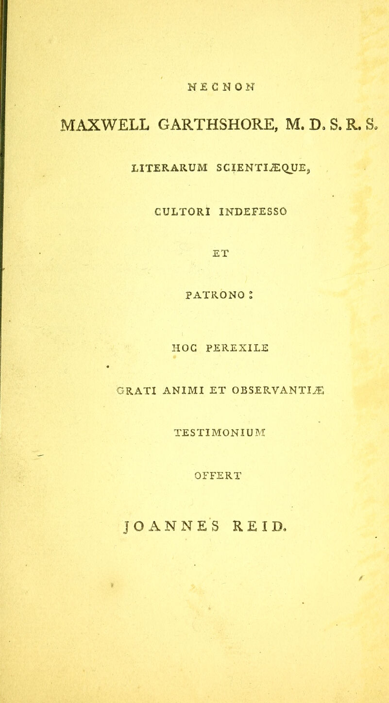 NECNON MAXWELL GARTHSHORE, M. D* S. R. S* UTERARUM SCIENTIiEQUE,, CULTORI INDEFESSO ET PATRONO Z HOC PEREXILE GRATI ANIMI ET OBSERVANTIA TESTIMONIUM OFFERT JO ANNES RE ID*