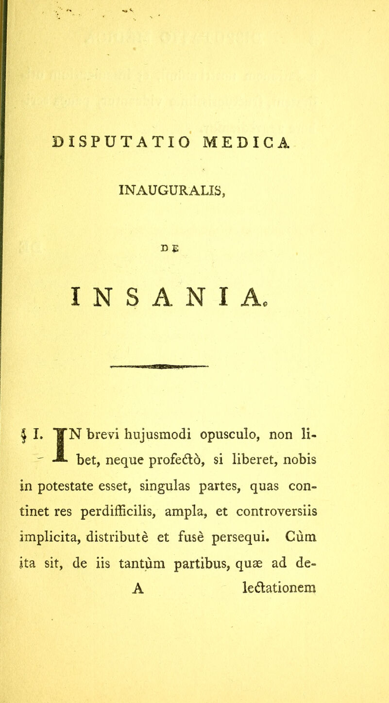 DISPUTATIO MEDICA INAUGURALIS, INSANIA. | I. TTN brevi hujusmodi opusculo, non li- f bet, neque profedo, si liberet, nobis in potestate esset, singulas partes, quas con- tinet res perdifficilis, ampla, et controversiis implicita, distribute et fuse persequi. Cum ita sit, de iis tantum partibus, quae ad de- A le&ationera