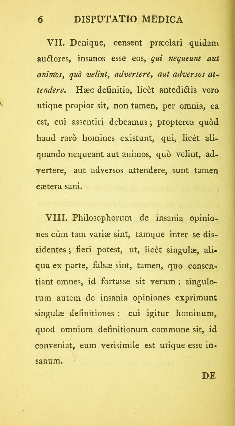 VII. Denique, censent praeclari quidam audtores, insanos esse eos, qui nequeunt aut animos, quo velint, advertere, aut adversos at- tendere. Haec definitio, licet antedi&is vero utique propior sit, non tamen, per omnia, ea est, cui assentiri debeamus; propterea quod haud raro homines existunt, qui, licet ali» quando nequeant aut animos, quo velint, ad- vertere, aut adversos attendere, sunt tamen caetera sani. VIII. Philosophorum de insania opinio- nes cum tam variae sint, tamque inter se dis- sidentes ; fieri potest, ut, licet singulae, ali- qua ex parte, falsae sint, tamen, quo consen- tiant omnes, id fortasse sit verum : singulo- rum autem de insania opiniones exprimunt singulae definitiones : cui igitur hominum, quod omnium definitionum commune sit, id conveniat, eum verisimile est utique esse in- sanum.
