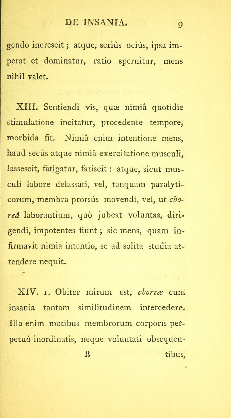 gendo increscit; atque, serius ocius, ipsa im- perat et dominatur, ratio spernitur, mens nihil valet. XIII. Sentiendi vis, quse nimia quotidie stimulatione incitatur, procedente tempore, morbida fit. Nimia enim intentione mens, haud secus atque nimia exercitatione musculi, lassescit, fatigatur, fatiscit: atque, sicut mus- culi labore delassati, vel, tanquam paralyti- corum, membra prorsus movendi, vel, ut cho~ red laborantium, quo jubeat voluntas, diri-* gendi, impotentes fiunt; sic mens, quam in- firmavit nimia intentio, se ad solita studia at- tendere nequit. XIV. i. Obiter mirum est, chorece cum insania tantam similitudinem intercedere. Illa enim motibus membrorum corporis per- petuo inordinatis, neque voluntati obs-equen- B tibus,