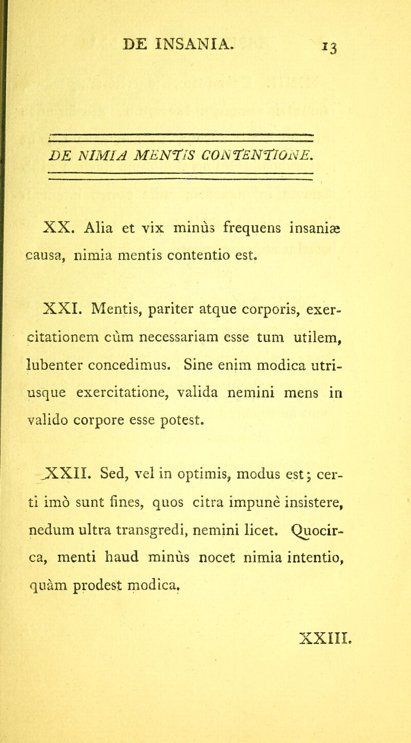 J3 DE NIMIA MENTIS CONTENTIONE. XX. Alia et vix minus frequens insaniae causa, nimia mentis contentio est. XXL Mentis, pariter atque corporis, exer- citationem cum necessariam esse tum utilem, lubenter concedimus. Sine enim modica utri- usque exercitatione, valida nemini mens in valido corpore esse potest. JXXII. Sed, vel in optimis, modus est; cer- ti imo sunt fines, quos citra impune insistere, nedum ultra transgredi, nemini licet. Quocir- ca, menti haud minus nocet nimia intentio, quam prodest modica.