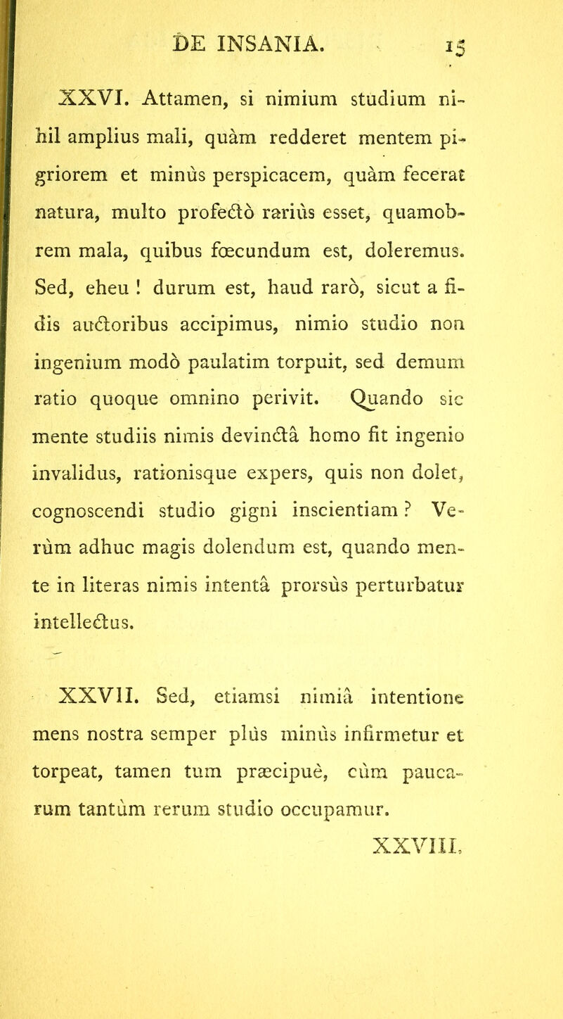 XXVI. Attamen, si nimium studium ni- hil amplius mali, quam redderet mentem pi- griorem et minus perspicacem, quam fecerat natura, multo profe&o rarius esset, quamob- rem mala, quibus foecundum est, doleremus. Sed, eheu ! durum est, haud raro, sicut a fi- dis audloribus accipimus, nimio studio non ingenium modo paulatim torpuit, sed demum ratio quoque omnino perivit. Quando sic mente studiis nimis devindla homo fit ingenio invalidus, rationisque expers, quis non dolet, cognoscendi studio gigni inscientiam ? Ve» rura adhuc magis dolendum est, quando men- te in literas nimis intenta prorsus perturbatur intelle&us. XXVII. Sed, etiamsi nimia intentione mens nostra semper plus mimis infirmetur et torpeat, tamen tum praecipue, cum pauca- rum tantum rerum studio occupamur. XXVIII.