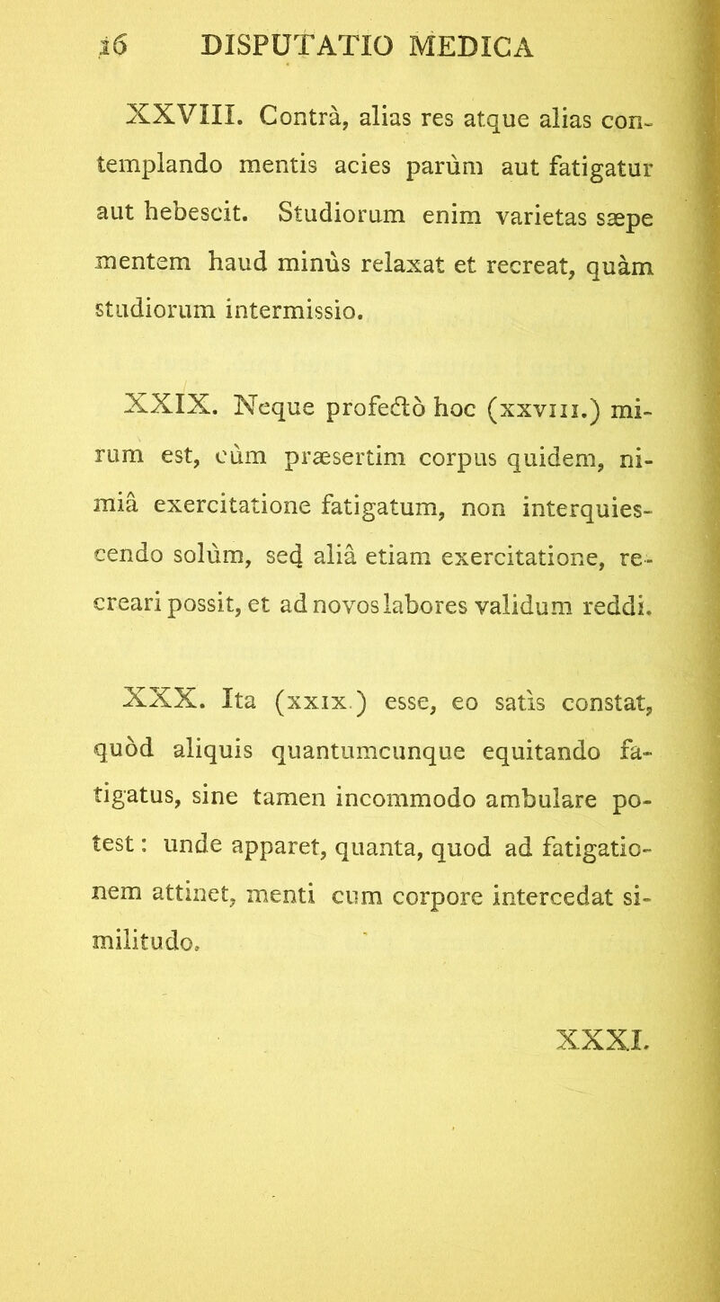 XXVIII. Contra, alias res atque alias con- templando mentis acies parum aut fatigatur aut hebescit. Studiorum enim varietas ssepe mentem haud minus relaxat et recreat, quam studiorum intermissio. XXIX. Neque profedto hoc (xxvm.) mi- rum est, cum praesertim corpus quidem, ni- mia exercitatione fatigatum, non interquies- cendo solum, sed alia etiam exercitatione, re- creari possit, et ad novos labores validum reddi. XXX. Ita (xxix ) esse, eo satis constat, quod aliquis quantumcunque equitando fa- tigatus, sine tamen incommodo ambulare po- test : unde apparet, quanta, quod ad fatigatio- nem attinet, menti cum corpore intercedat si- militudo. XXXL