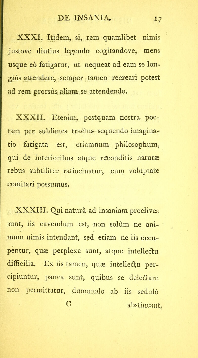 XXXI. Itidem, si, rem quamlibet nimis justove diutius legendo cogitandove, mens usque eo fatigatur, ut nequeat ad eam se lon- gius attendere, semper tamen recreari potest ad rem prorsus aliam se attendendo. XXXII. Etenim, postquam nostra poe- tam per sublimes traduc sequendo imagina- tio fatigata est, etiamnum philosophum* qui de interioribus atque reconditis naturae ! rebus subtiliter ratiocinatur, cum voluptate | comitari possumus. XXXIII, Qui natura ad insaniam proclives sunt, iis cavendum est, non solum ne ani- mum nimis intendant, sed etiam ne iis occu- pentur, quae perplexa sunt, atque intelledu difficilia. Ex iis tamen, quae intelledu per- cipiuntur, pauca sunt, quibus se deledare non permittatur, dummodo ab iis sedulb G abstineant,