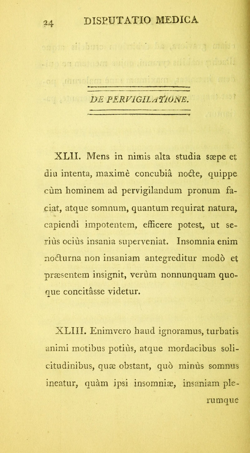 DE PERVIGILATIONE. XLII. Mens in nimis alta studia saepe et diu intenta, maxime concubia nodte, quippe cum hominem ad pervigilandum pronum fa- ciat, atque somnum, quantum requirat natura, capiendi impotentem, efficere potest;, ut se- rius ocius insania superveniat. Insomnia enim nodlurna non insaniam antegreditur modo et praesentem insignit, verum nonnunquam quo- que concitasse videtur. XLXII. Enimvero haud ignoramus, turbatis animi motibus potius, atque mordacibus soli- citudinibus, quae obstant, quo minus somnus meatur, quam ipsi insomniae, insaniam ple- rumque