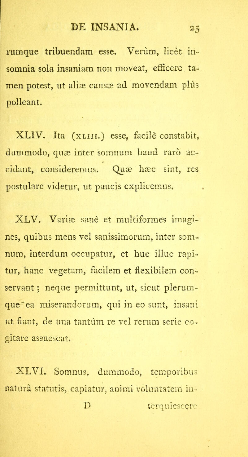 rumque tribuendam esse. Verum, licet in- somnia sola insaniam non moveat, efficere ta- men potest, ut aliae causae ad movendam plus polleant. XLIV. Ita (xliii.) esse, facile constabit, dummodo, quae inter somnum haud raro ac- cidant, consideremus. Quae haec sint, res postulare videtur, ut paucis explicemus. XLV. Variae sane et multiformes imagi- nes, quibus mens vel sanissimorum, inter som- num, interdum occupatur, et huc illuc rapi- tur, hanc vegetam, facilem et flexibilem con- servant ; neque permittunt, ut, sicut plerum- que ^ea miserandorum, qui in eo sunt, insani ut flant, de una tantum re vel rerum serie co- gitare assuescat. XLVI. Somnus, dummodo, temporibus natura statutis, capiatur, animi voluntatem in- terquiescere D