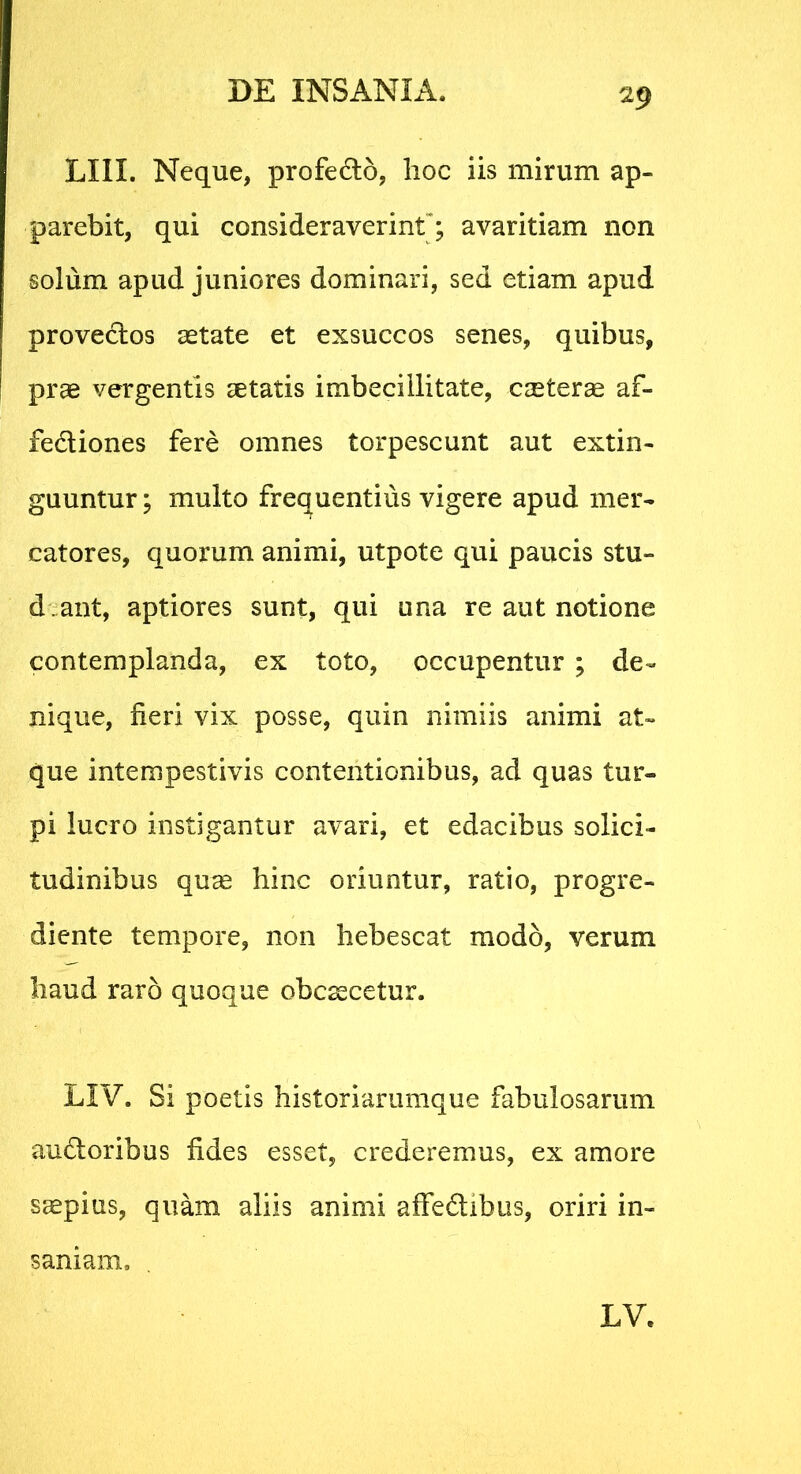 LXII. Neque, profefto, lioc iis mirum ap- parebit, qui consideraverint’; avaritiam non solum apud juniores dominari, sed etiam apud provectos astate et exsuccos senes, quibus, prae vergentis aetatis imbecillitate, caeterae af- fectiones fere omnes torpescunt aut extin- guuntur; multo frequentius vigere apud mer- catores, quorum animi, utpote qui paucis stu- d ant, aptiores sunt, qui una re aut notione contemplanda, ex toto, occupentur ; de- nique, fieri vix posse, quin nimiis animi at- que intempestivis contentionibus, ad quas tur- pi lucro instigantur avari, et edacibus solici- tudinibus quae hinc oriuntur, ratio, progre- diente tempore, non hebescat modo, verum haud raro quoque obcsecetur. LIV. Si poetis historiarumque fabulosarum audoribus fides esset, crederemus, ex amore saepius, quam aliis animi affedibus, oriri in- saniam. LV.