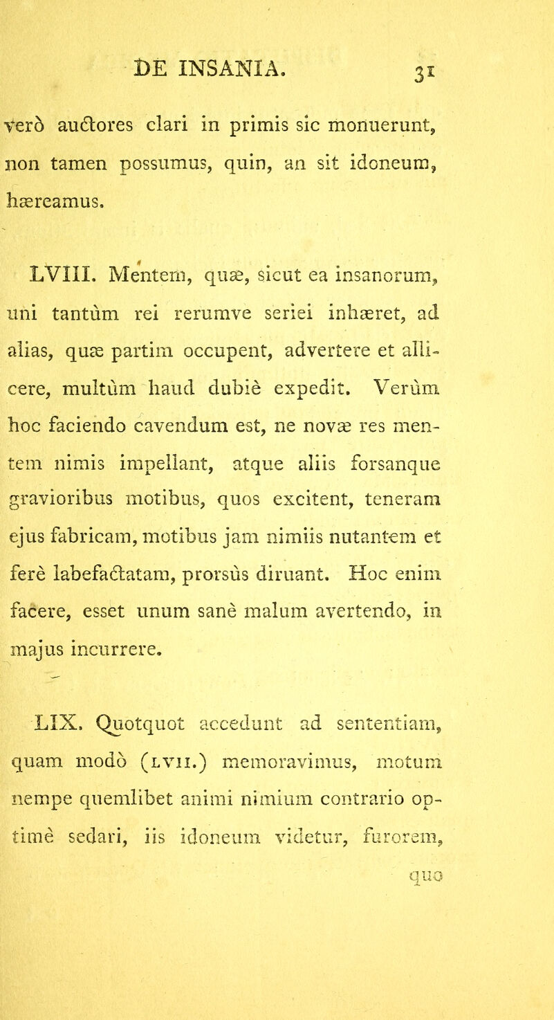 verb au (Stores clari in primis sic monuerunt, non tamen possumus, quin, an sit idoneum, haereamus. LVIII. Mentem, quae, sicut ea insanorum, uni tantum rei rerumve seriei inhaeret, ad alias, quae partim occupent, advertere et alii-» cere, multum haud dubie expedit. Verum hoc faciendo cavendum est, ne novae res men- tem nimis impellant, atque aliis forsanque gravioribus motibus, quos excitent, teneram ejus fabricam, motibus jam nimiis nutantem et fere labefadatam, prorsus diruant. Hoc enim facere, esset unum sane malum avertendo, in majus incurrere. LIX. Quotquot accedunt ad sententiam, quam modo (lvii.) memoravimus, motum nempe quemlibet animi nimium contrario op- time sedari, iis idoneum videtur, furorem, quo