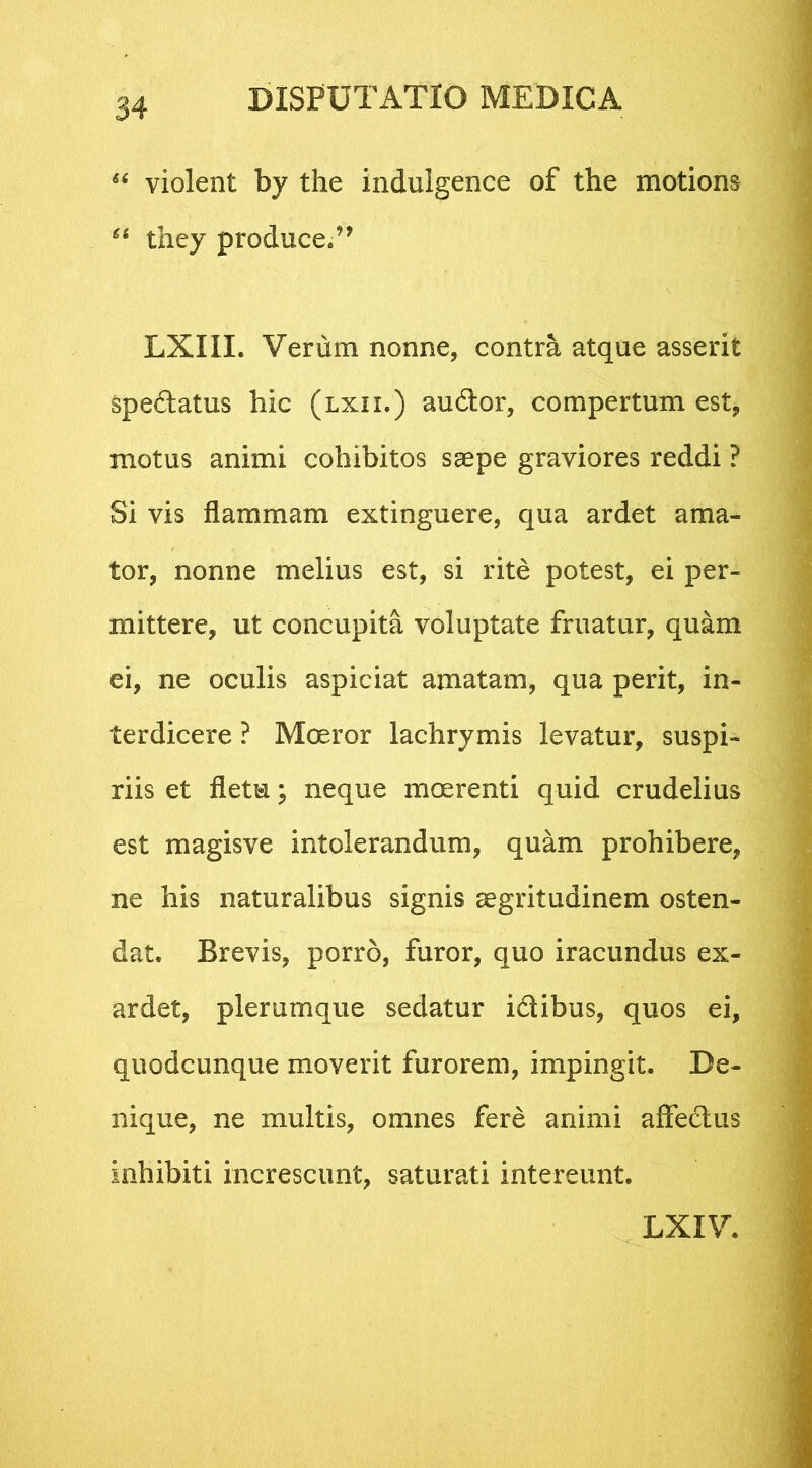 “ violent by the indulgence of the motions “ they produce.” LXIII. Verum nonne, contra atque asserit spe&atus hic (lxii.) audior, compertum est, motus animi cohibitos saepe graviores reddi ? Si vis flammam extinguere, qua ardet ama- tor, nonne melius est, si rite potest, ei per- mittere, ut concupita voluptate fruatur, quam ei, ne oculis aspiciat amatam, qua perit, in- terdicere ? Moeror lachrymis levatur, suspi- riis et fletu; neque moerenti quid crudelius est magisve intolerandum, quam prohibere, ne his naturalibus signis aegritudinem osten- dat. Brevis, porro, furor, quo iracundus ex- ardet, plerumque sedatur i&ibus, quos ei, quodcunque moverit furorem, impingit. De- nique, ne multis, omnes fere animi affectus inhibiti increscunt, saturati intereunt. LXIV.