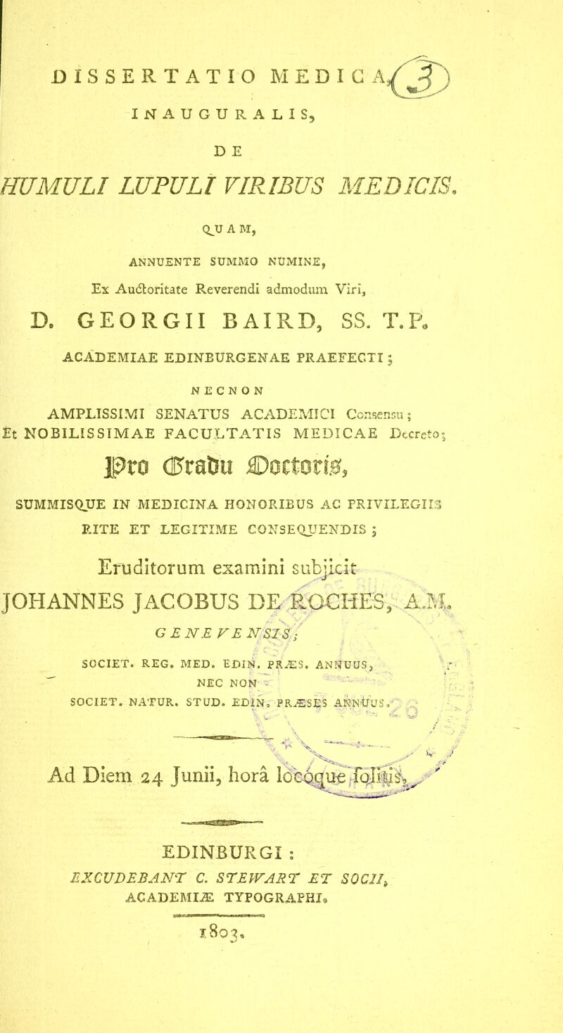 DISSERTATIO MEDICA INAUGURA LIS, D E HUMULI LUPULI VIRIBUS MEDICIS. Ci_U A M, ANNUENTE SUMMO NUMINE, Ex Au6loritate Reverendi admodum Viri, D. GEORGII BAIRD, SS. T.P. ACADEMIAE EDINBURGENAE PRAEFECTI; N E C N O N AMPLISSIMI SENATUS ACADEMICI Consensu; Et NOBILISSIMAE FACULTATIS MEDICAE Decreto; Pro draUu €»octor!0, SUMP-IISQUE IN MEDICINA HONORIBUS AC PRIVILEGIIS RITE ET LEGITIME CONSE(LUENDIS ; Eruditorum examini subjicit JOHANNES JACOBUS DE ROCHES, A3t GENEFENSIS; SOCIET. REG. MED. EDIN. PRiES. ANNUUS,  NEC NON - SOCIET. NATUR. STUD. EDIN, PR^SES AKN'tJUS,-' Ad Diem 24 Junii, hora EDINBURGI ; EXCUDEBANT C. STEPFABT ET SOCII, ACADEMIA TYPOGRAPHIs