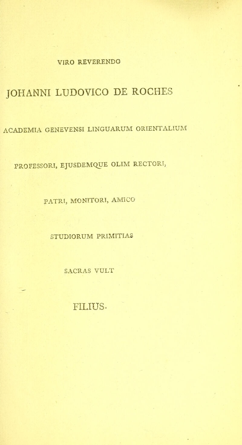 VIRO REVERENDO JOHANNI LUDOVICO DE ROCHES ACADEMIA GENEVENSI LINGUARUM ORIENTALIUM PROFESSORI, EJUSDEMQUE OLIM RECTOR!, PATRI, MONITORI, AMICO STUDIORUM PRIMITIAS SACRAS VULT FILIUS^