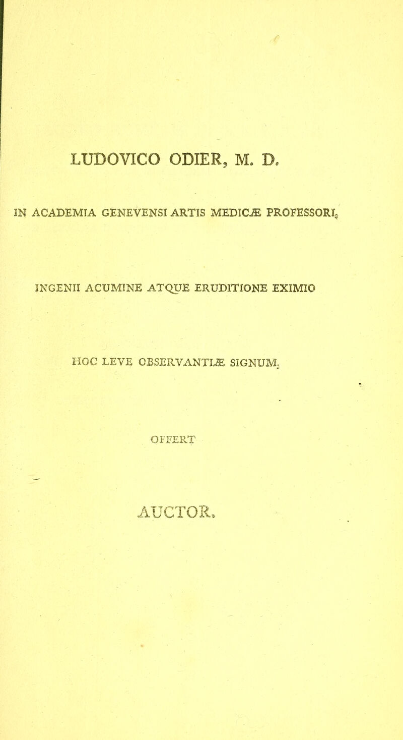 LUDOVICO ODIER, M. D. IN ACADEMIA GENEVENSI ARTIS MEDICA PROFESSORI^ INGENII ACUMINE ATQUE ERUDITIONE EXIMIO HOC LEVE OBSERVANTIA SIGNUM, OFFERT AUCTOIi