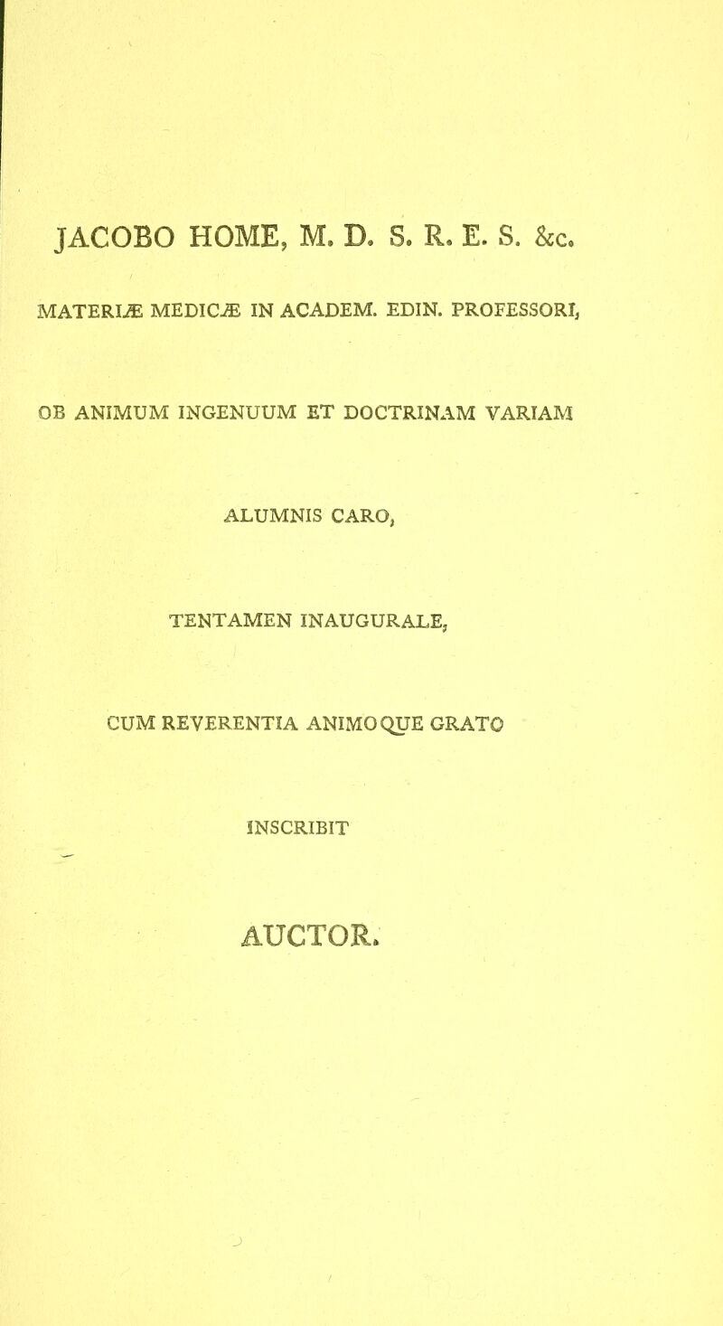 JACOBO HOME, M. D. S. R, E. S. Scc, MATERIiE MEDIC-® IN ACADEM. EDIN. PROFESSORI, OB ANIMUM INGENUUM ET DOCTRINAM VARIAM ALUMNIS CARO, TENTAMEN INAUGURATE, CUM REVERENTIA ANIMO QUE GRATO INSCRIBIT AUCTOR. j