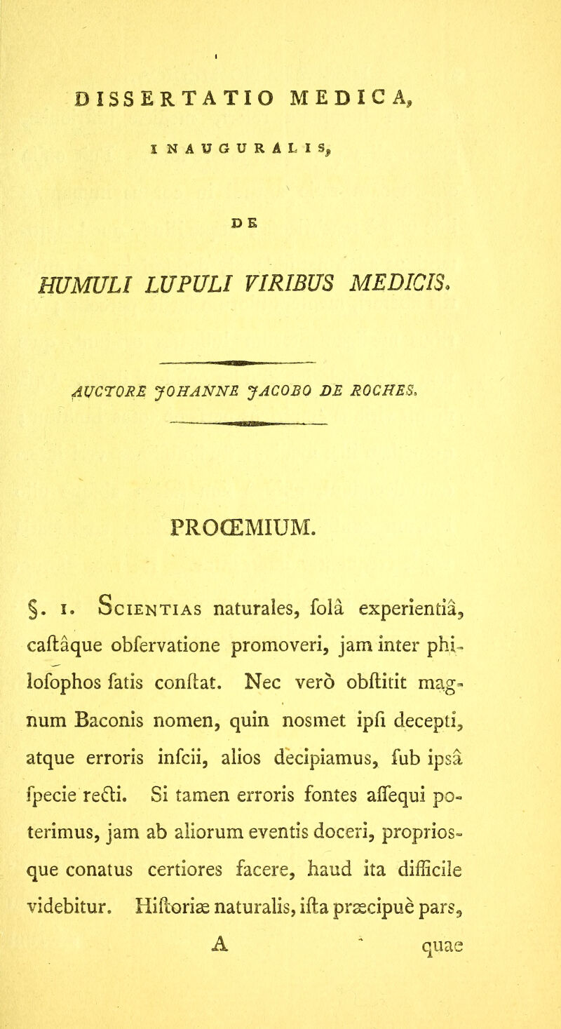 DISSERTATIO MEDICA, I NAUGURALIS, D E miMULl LUPULI VIRIBUS MEDICIS. AUCTORE y OH ANNE J ACO EO DE ROCHES. PROCEMIUM. §. I. Scientias naturales, fola experientia, caftaque obfervatione promoveri, jam inter phi^ lofophos fatis conftat. Nec vero obftiiit mag- num Baconis nomen, quin nos met ipfi decepti, atque erroris infcii, alios decipiamus, fub ipsa fpecie reifti. Si tamen erroris fontes aflequi po» terimus, jam ab aliorum eventis doceri, proprios» que conatus certiores facere, haud ita difficile videbitur. Hiftoriae naturalis, ifta praecipue pars, A ^ quae