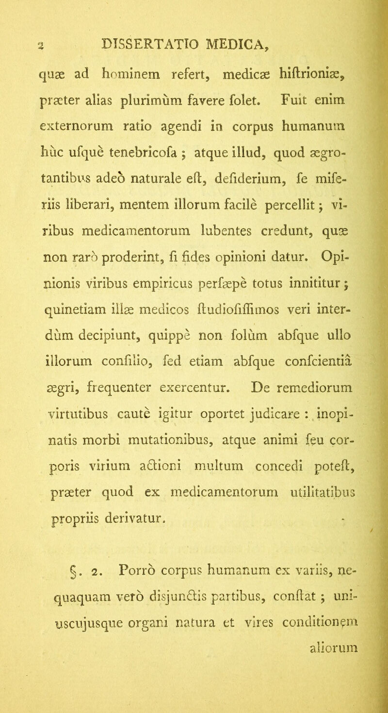 quae ad hominem refert, medicae hiftrionise, praeter alias plurimum favere folet. Fuit enim externorum ratio agendi in corpus humanum huc ufque tenebricofa ; atque illud, quod aegro- tantibus adeo naturale efl, defiderium, fe mife- riis liberari, mentem illorum facile percellit j vi- ribus medicamentorum lubentes credunt, qu;s non raro proderint, fi fides opinioni datur. Opi- nionis viribus empiricus perfaepe totus innititur; quinetiam illae medicos ftudiofiffiinos veri inter- dum decipiunt, quippe non foium abfque ullo illorum confilio, fed etiam abfque confcientia aegri, frequenter exercentur. De remediorum virtutibus caute igitur oportet judicare ; inopi- natis morbi mutationibus, atque animi feu cor- poris virium adlioni multum concedi potefl, praeter quod ex medicamentorum utilitatibus propriis derivatur, §. 2. Porro corpus humanum ex variis, ne- quaquam vero disjundis partibus, confiat; uni- uscujusque organi natura et vires conditionem aliorum