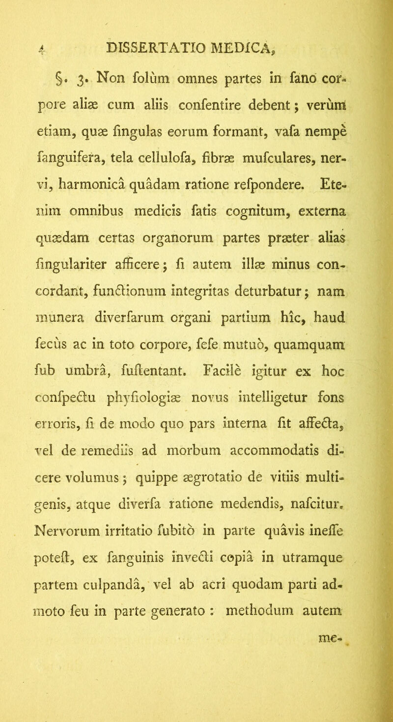 §. 3. Non folum omnes partes in fano cor- pore aliae cum aliis confentire debent; verum edam^ quae fingulas eorum formant, vafa nempe fanguifera, tela cellulofa, fibrae mufculares, ner- vi, harmonica quadam ratione refpondere. Ete- nim omnibus medicis fatis cognitum, externa quaedam certas organorum partes praeter alias fingulariter afficere; fi autem illae minus con- cordant, fun6lionum integritas deturbatur; nam munera diverfarum organi partium hic, haud fecus ac in toto corpore, fefe mutuo, quamquam fub umbra, fuftentant. Facile igitur ex hoc confpe£tu phyfiologiae novus intelligetur fons erroris, fi de modo quo pars interna fit affeda, vel de remediis ad morbum accommodatis di- cere volumus; quippe aegrotatio de vitiis multi- genis, atque diverfa ratione medendis, nafcitur. Nervorum irritatio fubito in parte quavis ineffie poteft, ex fanguinis invedi copia in utramque partem culpanda, 'vel ab acri quodam parti ad- moto feu in parte generato : methodum autem me-