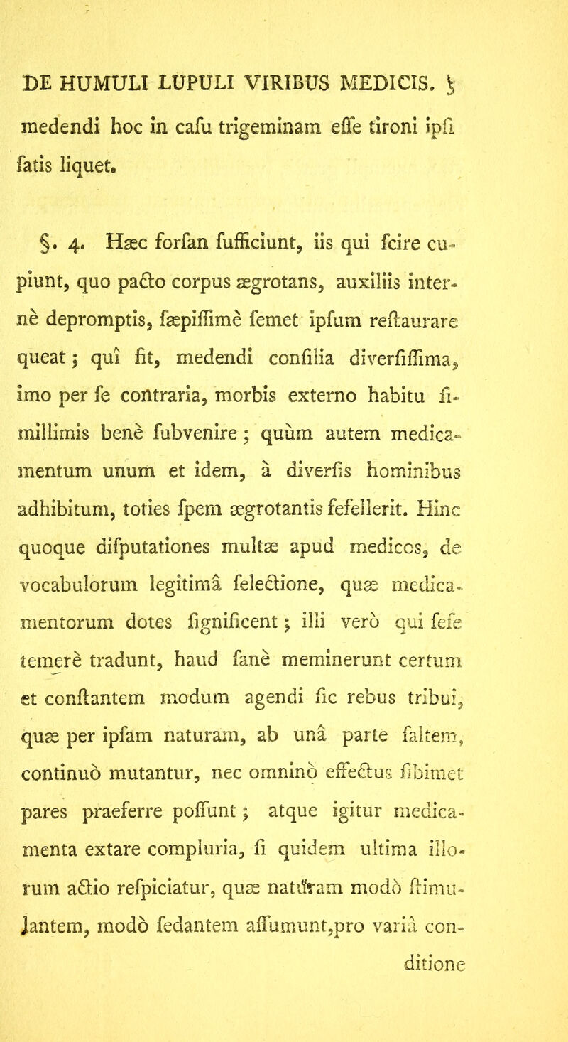 medendi hoc in cafu trigeminam effe tironi ipfi fatis liquet, §. 4. Hasc forfan fufficiunt, iis qui fdre cu- piunt, quo pa6to corpus aegrotans, auxiliis inter- ne depromptis, fsepiffime femet ipfum rellaurare queat; qui fit, medendi confilia diverfiiTima, imo per fe contraria, morbis externo habitu fi- miilimis bene fubvenire; quum autem medica- mentum unum et idem, a diverfis hominibus adhibitum, toties fpern aegrotantis fefellerit. Hinc quoque difputationes multae apud medicos, de vocabulorum legitima feledione, qu^ rnedica-^ mentorum dotes fignificent; illi vero qui fefe temere tradunt, haud fane meminerunt certum et conflantem modum agendi fic rebus tribui, quae per ipfam naturam, ab una parte faltem, continuo mutantur, nec omnino effedus fibirnet pares praeferre poffunt; atque igitur medica- menta extare compluria, fi quidem ultima illo- rum adio refpiciatur, quae natdram modo fiimu- Jantem, modo fedantem affumuntypro varia con- ditione