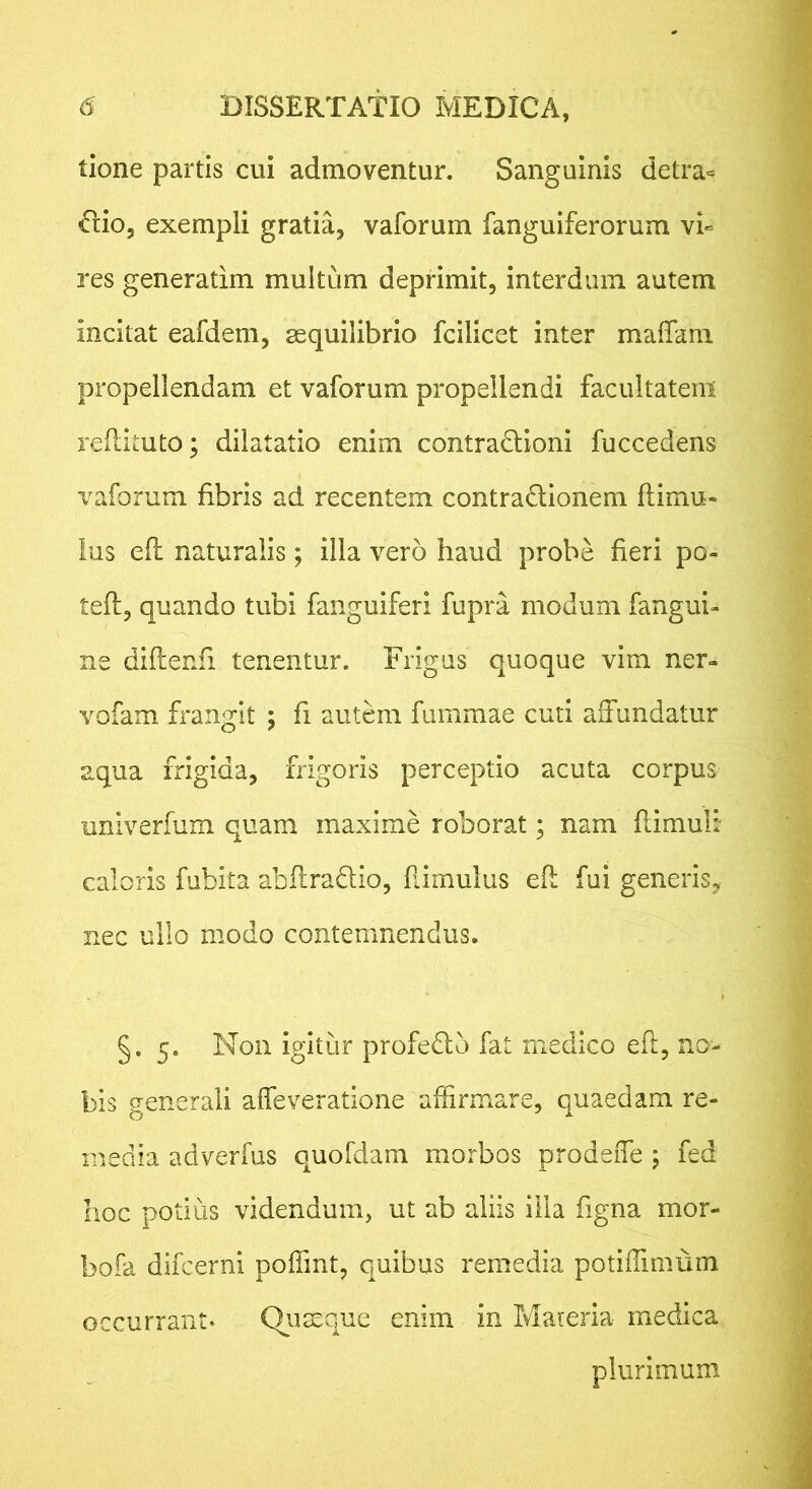 tione partis cui admoventur. Sanguinis detra« dio, exempli gratia, vaforum fanguiferorum vi« res generatim multum deprimit, interdum autem incitat eafdem, aequilibrio fcilicet inter maffani propellendam et vaforum propellendi facultatem reilituto; dilatatio enim contradioni fuccedens vaforum fibris ad recentem contradionem flimu- lus efl naturalis; illa vero haud probe heri po- ted, quando tubi fanguiferi fupra modum fangui- ne diftenfi tenentur. Frigas quoque vim ner- vofam frangit ; fi autem fummae cuti affundatur aqua frigida, frigoris perceptio acuta corpus univerfum quam maxime roborat; nam flimuli caloris fubita abflradio, Rimulus efl fui generis^ nec ullo modo contemnendus. §. 5. Non igitur profedo fat medico eft, no- bis generali affeveratione affirmare, quaedam re- media adverfus quofdam morbos prodeiTe ; fed hoc potius videndum, ut ab aliis illa figna mor- bofa difcerni poffint, quibus remedia potiffimum occurrant- Qiiteque enim in Mareria medica plurimum