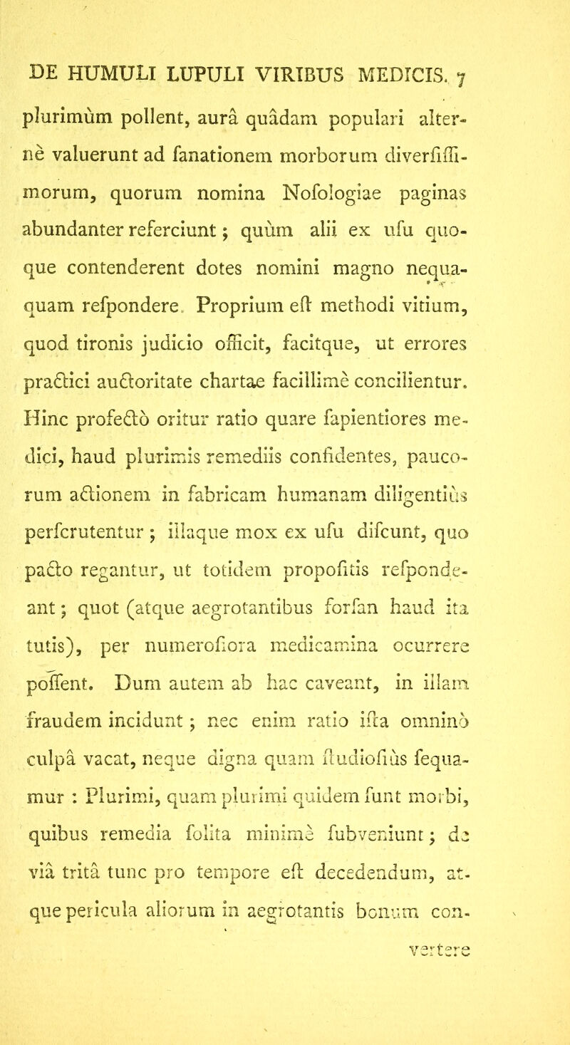 plurimum pollent, aura quadam populari alter- ne valuerunt ad fanationem morborum diverfiffi- morum, quorum nomina Nofologiae paginas abundanter referciunt; quum alii ex ufu c|uo- que contenderent dotes nomini magno nequa- • -v ■ quam refpondere. Proprium efl methodi vitium, quod tironis judicio officit, facitque, ut errores pradici aufloritate chartae facillime concilientur. Hinc profedo oritur ratio quare fapientiores me- dici, haud plurimis remediis confidentes, pauco- rum affionem in fabricam humanam diligentius perfcrutentur ; illaque mox ex ufu difcunt, quo pado regantur, ut totidem propofitis refponde- ant; quot (atque aegrotantibus forfan haud ita tutis), per numerohora medicamina ocurrere poffent. Dum autem ab hac caveant, in illam fraudem incidunt; nec enim ratio ifca omnino culpa vacat, neque digna quam iludlofius fequa- mur : Plurimi, quam plurimi quidem funt morbi, quibus remedia folita minime fubveniunt; de via trita tunc pro tempore efl decedendum, at- que pericula aliorum in aegrotantis bonum con-