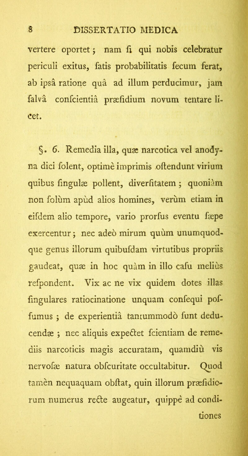 vertere oportet; nam fi qui nobis celebratur periculi exitus, fatis probabilitatis fecum ferat, ab ipsa ratione qua ad illum perducimur, jam falva confcientia prasfidium novum tentare li- cet. § • 6. Remedia illa, quae narcotica vel anody- na dici folent, optime imprimis oftendunt virium quibus fingulas pollent, diverfitatem; quoniam non folum apud alios homines, veriim etiam in eifdem alio tempore, vario prorfus eventu faspe exercentur; nec adeo mirum quum unumquod- que genus illorum quibufdam virtutibus propriis gaudeat, quae in hoc quam in illo cafu melius refpondent. Vix ac ne vix quidem dotes illas fmgulares ratiocinatione unquam confequi pof- fumus 5 de experientia tancummodo funt dedu- cendae ; nec aliquis expediet fcientiam de reme- diis narcoticis magis accuratam, quamdiu vis nervofae natura obfcuritate occultabitur. Quod tamen nequaquam obftat, quin illorum pr^fidic- rum numerus redle augeatur, quippe ad condi- tiones