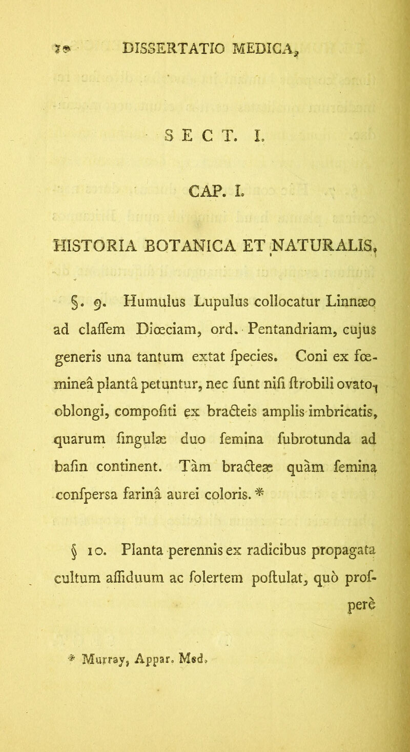 S E C T. L GAP. L HISTORIA BOTANICA ET NATURALIS, §. 9. Humulus Lupulus collocatur Linnaso ad clalTem Dloeciam, ord. Pentandriam, cujus generis una tantum extat fpecies. Coni ex foe- minea planta petuntur, nec funt nifi ftrobili ovato^ oblongi, compoliti ex bradeis amplis imbricatis, quarum fingulas duo femina fubrotunda ad bafm continent. Tam bradese quam femina confpersa farina aurei coloris. ^ § I o. Planta perennis ex radicibus propagata cultum affiduum ac folertem poftulat, quo prof- pere ^ Murray, Appar. Msd,