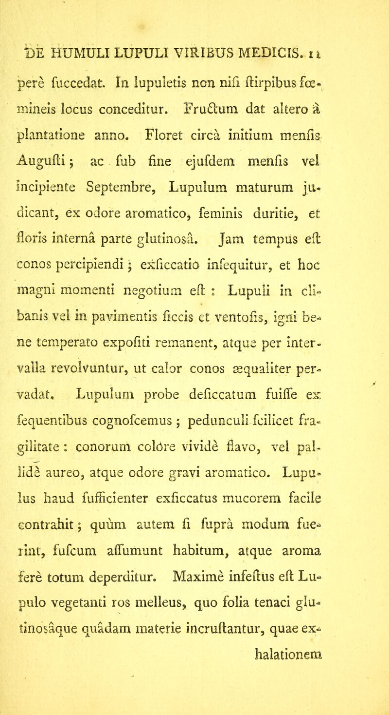 pere fuccedat. In lupuletis non nifi ftirpibus foe- mineis locus conceditur. Frudlum dat altero a plantatione anno. Floret circa initium menfis AuguRi I ac fub fine ejufdem menfis vel Incipiente Septembre, Lupulum maturum jii* dicant, ex odore aromatico, feminis duritie, et floris interna parte glutinosa. Jam tempus e(l conos percipiendi; exficcatio infequitur, et hoc magni momenti negotium efl : Lupuli in cll° banis vel in pavimentis ficcis et ventofis, igni be« ne temperato expofiti remanent, atque per inter- valla revolvuntur, ut calor conos mqualiter per- vadat, Lupulum probe deficcatum fuiffe ex fequentibus cognofcemus ; pedunculi fcilicet fra- gilitate : conorum colbre vivide flavo, vel pal- lide aureo, atque odore gravi aromatico. Lupu- Ius haud fufficienter exficcatus mucorem facile contrahit; quum autem fi fupra modum fue^ lint, fufcum affumunt habitum, atque aroma fere totum deperditur. Maxime infeRus eR Lu° pulo vegetanti ros melleus, quo folia tenaci glu- tinosaque quadam materie incruRantur, quae ex- halationem