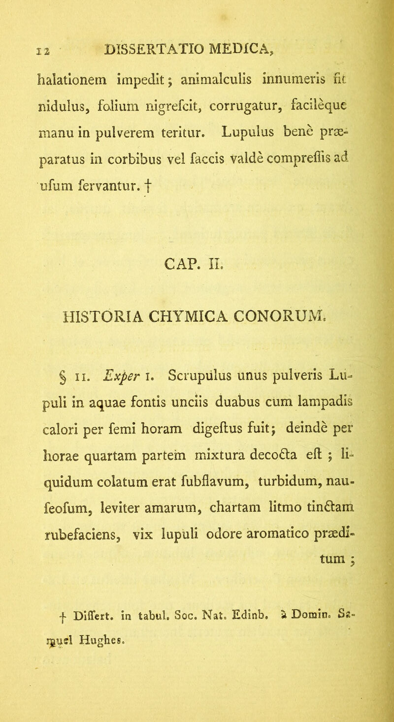 halationem impedit; animalculis innumeris fit nidulus, folium nigrefcit, corrugatur, facileque manu in pulverem teritur. Lupulus bene prm» paratus in corbibus vel faecis valde compreflis ad iifum fervantur, f GAP. IL HISTORIA CHYMICA CONORUM. § II. Exper I. Scrupiilus unus pulveris Lu- puli in aquae fontis unciis duabus cum lampadis calori per femi horam digeflus fuit; deinde per horae quartam partem mixtura decoHa efl ; Ii» quidum colatum erat fubflavum, turbidum, nau- feofum, leviter amarum, chartam litmo tinctam rubefaciens, vix lupuli odore aromatico praedi- tum ; f Differt, ira tabui. Soc. Nat. Edinb. a Dorain. Sz- Hiigbes.