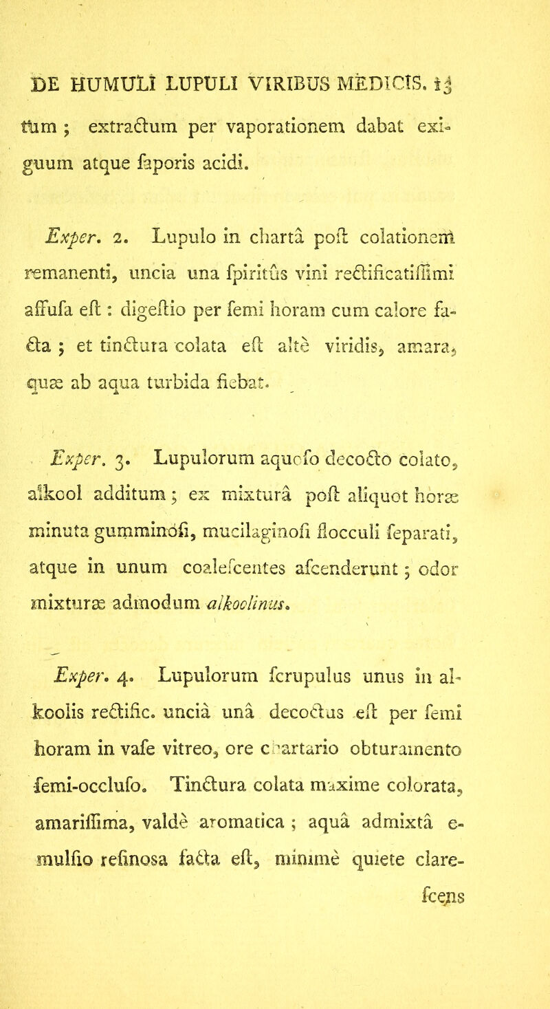 ttim ; extradum per vaporationem dabat exb guuin atque faporis acidi. Exper. 2. Liipuio in charta pofl colationerri remanenti, uncia una fpiritus vini redificatiffimi affufa efl: digellio per femi horam cum calore fa- £la ; et tin£lura colata e(l alte viridiSj amara^ qu^ ab aqua turbida fiebat. Exper. 3. Lupulorum aqucfo clecodlo colato^ alkcol additum • ex mixtura pofl aliquot liorss minuta gumrainbri, mudlaginofi flocculi feparati, atque in unum coalercentes afcenderunt; odor mixturas admodum alkoolinus. Exper. 4. Lupulorum fcrupulus unus iu ab kcolis redtific. uncia una decodus efl per femi horam in vafe vitreo, ore crartario obturamento femi-occlufo. Tindura colata maxime colorata, amariffima, valde aromatica ; aqua admixta e- mulfio refinosa fada eft, minime quiete clare- fcejns