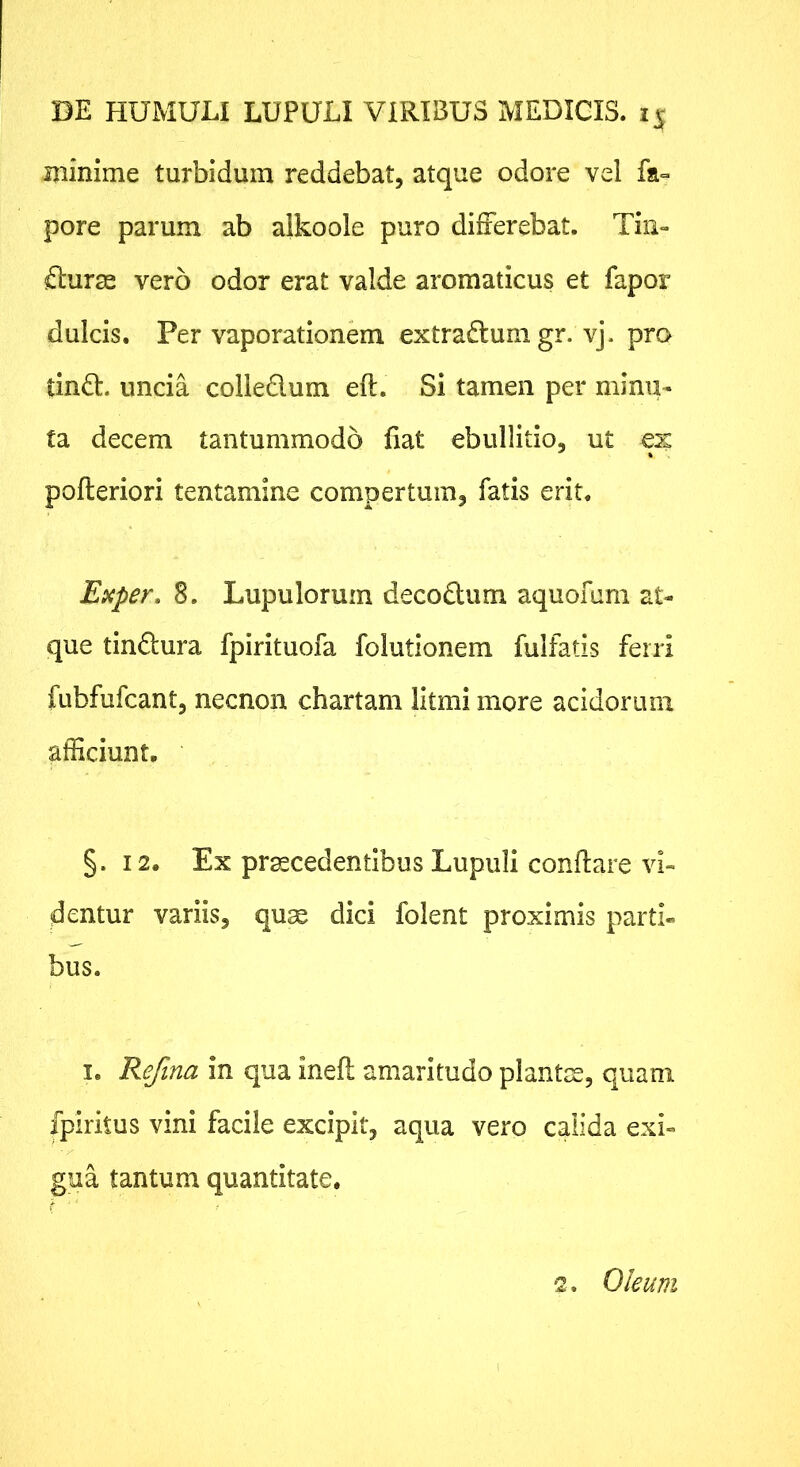 ijiinime turbidum reddebat, atque odore vel fa- pore parum ab alkoole puro differebat. Tiii- fturae vero odor erat valde aromaticus et fapor dulcis. Per vaporationem extrarium gr. vj. pro tindl:. uncia colledum eft. Si tamen per minu- ta decem tantummodo fiat ebullitio, ut ex pofteriori tentamine compertum, fatis erit. Exper, 8. Lupulorum deco6lum aquofuni at- que tindura fpirituofa folutionem fulfatis ferri fubfufcant, necnon chartam litmi more acidorum afficiunt, §. 12. Ex praecedentibus Lupuli conflare vi- dentur variis, qux dici folent proximis parti- bus. I. Refina in qua inefl amaritudo plantm, quam fpiritus vini facile excipit, aqua vero calida exi- gua tantum quantitate, f ' '2. Oleum