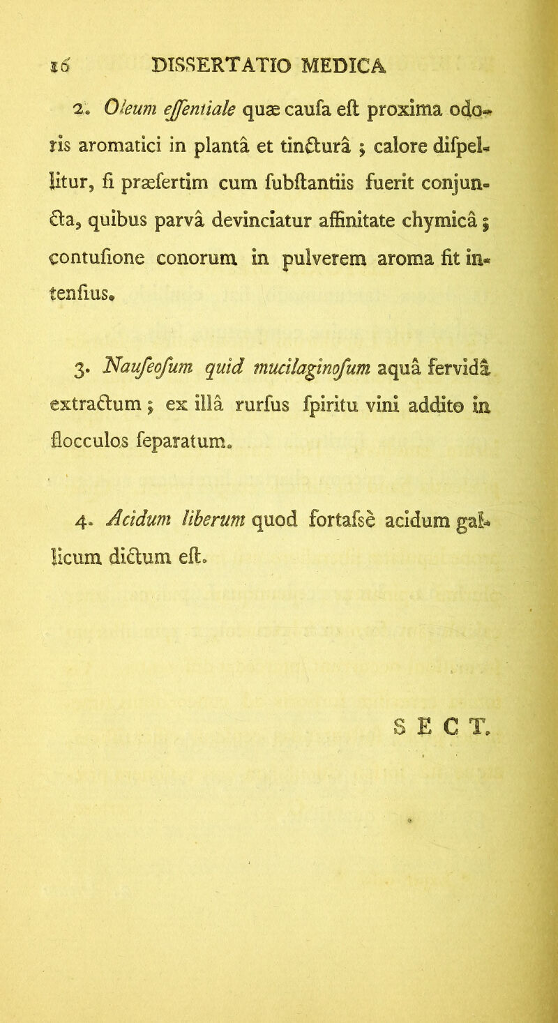 2. Oleum ejfeniiale quae caufa eft proxima odo*- ris aromatici in planta et tinftura ; calore difpeL litur, fi praefertim cum fubflantiis fuerit conjun- da^ quibus parva devinciatur affinitate chymica % contufione conorum in pulverem aroma fit in- tenfius. 3. Naufeofum quid mucilaginofum aqua fervidi extradtum ^ ex illa rurfus fpiritu vini addita in flocculos feparatum» 4. Acidum Uberum quod fortafse acidum ga!^ licum diftum eft» S E C T.