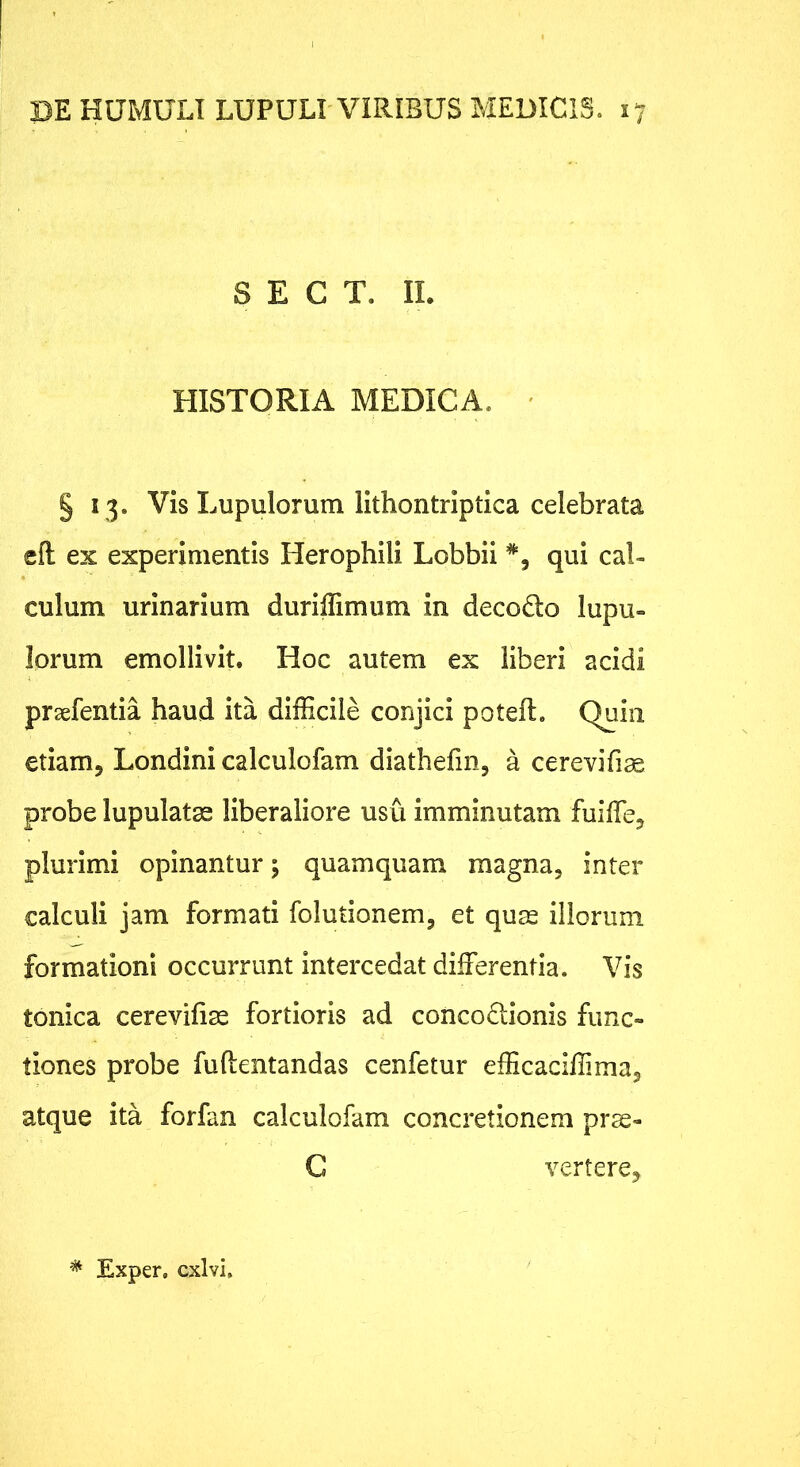S E C T. II. HISTORIA MEDICA. ' § 13. Vis Lupulorum lithontrlptica celebrata eft ex experimentis Herophili Lobbii qui cal- culum urinarium duriffimiim in decodo lupu- lorum emollivit. Hoc autem ex liberi acidi prsefentia haud ita difficile conjici poteft. Quin etiam, Londini calculofam diathefin, a cerevifise probe lupulatae liberaliore usu imminutam fuiffe, plurimi opinantur; quamquam magna, inter calculi jam formati folutionem, et qu^ illorum formationi occurrunt intercedat differentia. Vis tonica cerevifias fortioris ad concodlionis func- tiones probe fuftentandas cenfetur efficadffima, atque ita forfan calculofam concretionem prae- C vertere. ^ Exper, exivi.
