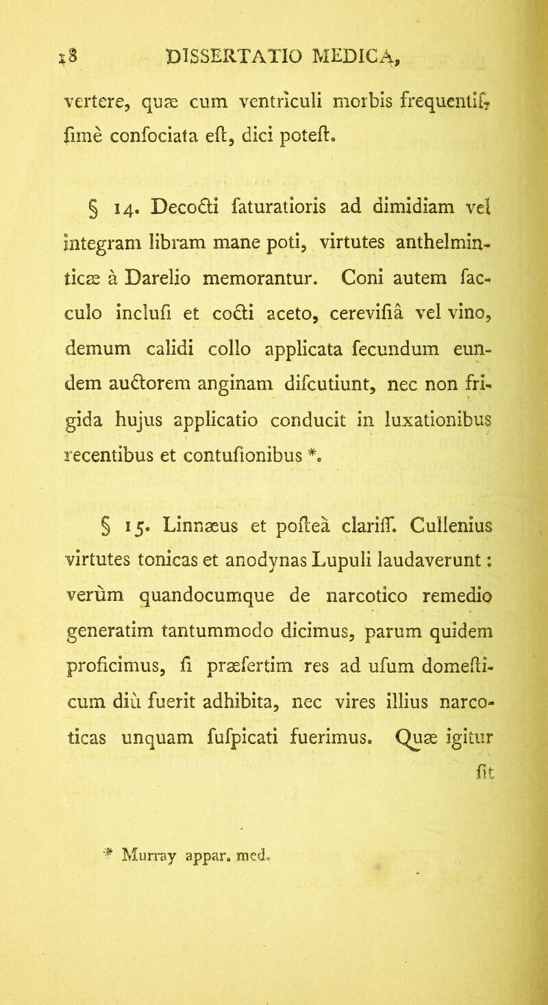 vertere, quse cum ventriculi morbis frequentlf? fime confociata efl, dici poteft. § 14. Decodli faturatioris ad dimidiam vel integram libram mane poti, virtutes anthelmin- tic^ a Darelio memorantur. Coni autem fac-^ culo inclufi et codli aceto, cerevifia vel vino, demum calidi collo applicata fecundum eun- dem audorem anginam difcutiunt, nec non fri- gida hujus applicatio conducit in luxationibus recentibus et contufionibus § 15. Linnaeus et poftea clarilT. Cullenius virtutes tonicas et anodynas Lupuli laudaverunt: verum quandocumque de narcotico remedio generatim tantummodo dicimus, parum quidem proficimus, fi praefertim res ad ufum domedi- cum diu fuerit adhibita, nec vires illius narco- ticas unquam fufpicati fuerimus, (^lae igitur fit Murray appar. mecL