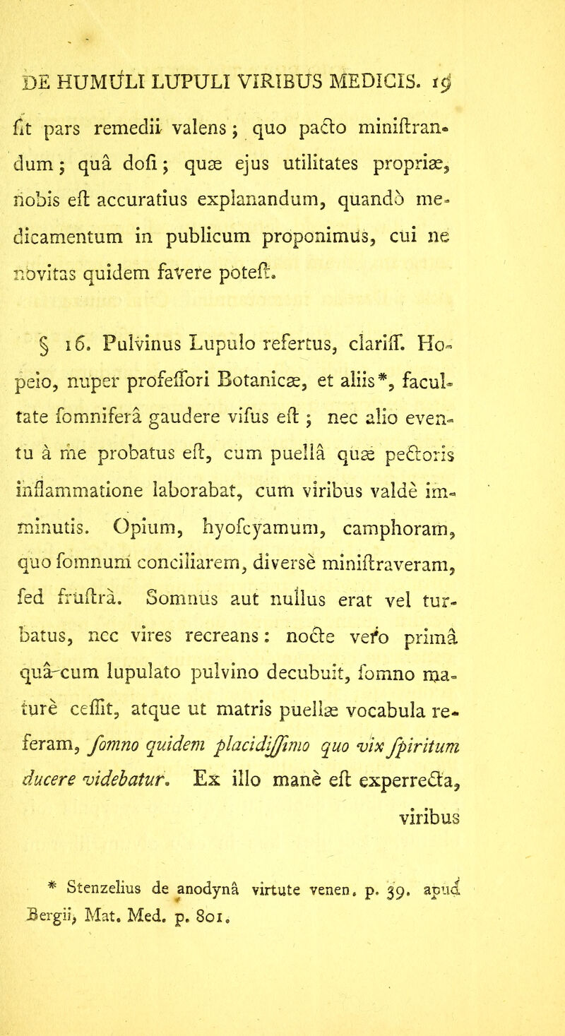 fit pars remedii valens; quo pacto miniftran* dum; qua dofi; quse ejus utilitates proprias^ nobis efl accuratius explanandum, quando me» dicamentum in publicum proponimus, cui ne novitas quidem faVere poteft. § i6. Pulvinus Lupuio refertus, clariiT. Ho- peio, nuper profefTori Botanica^, et aliis*, facul- tate fomnifera gaudere vifus e(t; nec alio even- tu a me probatus eit, cum puella qu^ peftoris inflammatione laborabat, cum viribus valde im- minutis. Opium, hyofcyamum, camphoram, quo foinnum conciliarem, diverse miniitraveram, fed Ruftra. Somnus aut nullus erat vel tur- batus, ncc vires recreans: nocte vefo prima qua-cum lupulato pulvino decubuit, fomno ma- ture ceffit, atque ut matris puellas vocabula re- feram, fomno quidem placidiffinio quo vix fpiritum ducere videbatur. Ex illo mane efl experredta, viribus * Stenzelius de anodyna virtute venen, p. 39, apud Bergii, Mat. Med. p, 801,