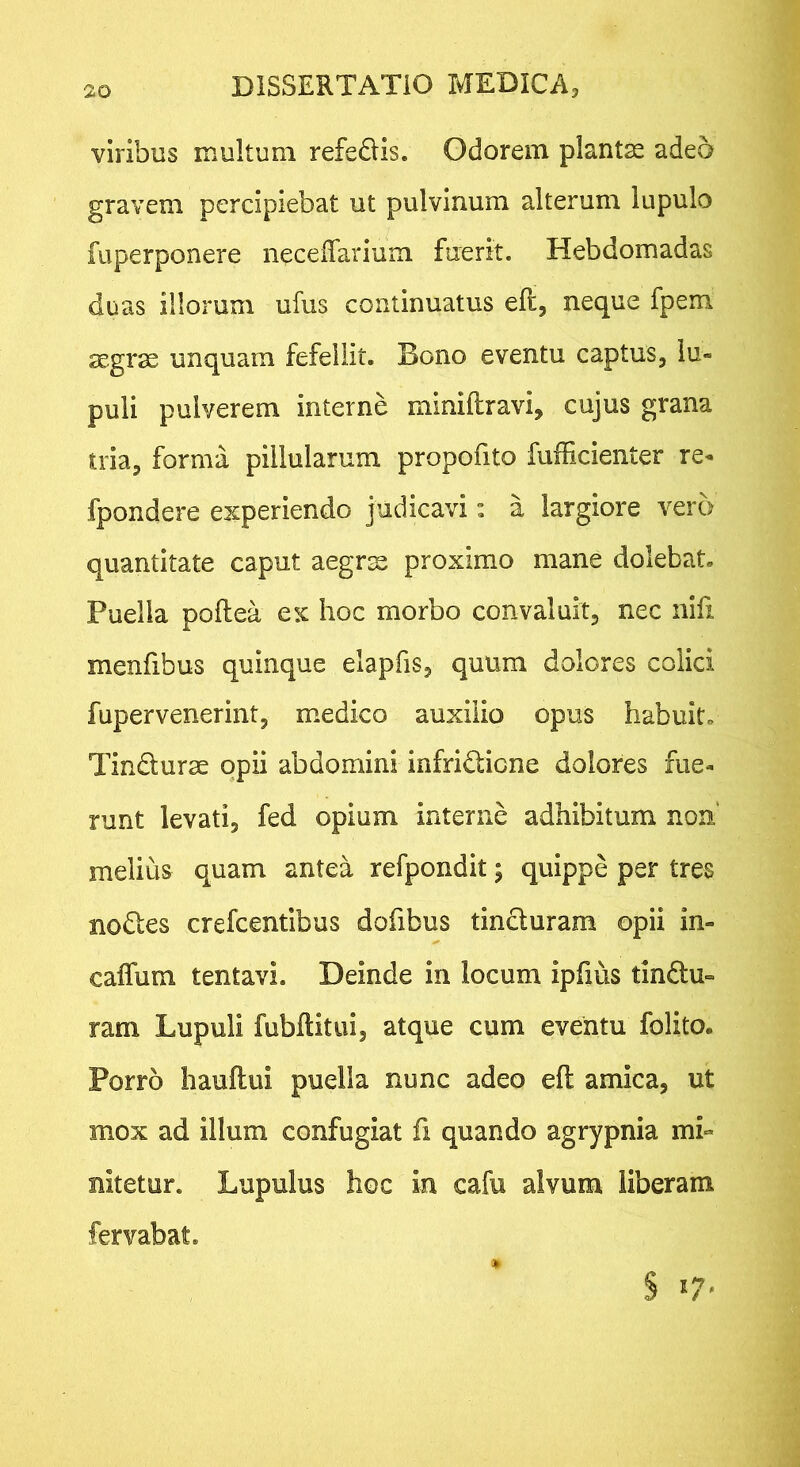 viribus multum refedis. Odorem plantae adeo gravem percipiebat ut pulvinum alterum lupulo fuperponere neceiTarium fuerit. Hebdomadas duas illorum ufus continuatus eft, neque fpem aegrae unquam fefellit. Bono eventu captus, lu- puli pulverem interne miniftravi, cujus grana tria, forma pillularum propofito fufficienter re- fpondere experiendo judicavi: a largiore vero quantitate caput aegrx proximo mane dolebaU Puella poftea ex lioc morbo convaluit, nec nifi menfibus quinque elapfis, quum dolores colici fupervenerint, m.edico auxilio opus habuit» Tindurae opii abdomini infridicne dolores fue- runt levati, fed opium interne adhibitum non melius quam antea refpondit; quippe per tres nodes crefcentibus dofibus tinduram opii in- caifum tentavi. Deinde in locum ipfius tindu- ram Lupuli fubftitui, atque cum eventu folito. Porro hauftui puella nunc adeo efl amica, ut mox ad illum confugiat fi quando agrypnia mi- nitetur. Lupulus hoc in cafu alvum liberam fervabat.