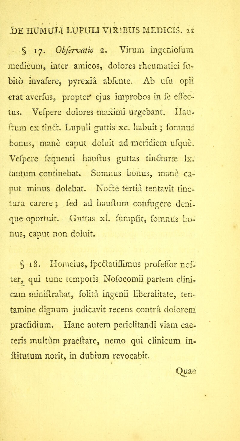§ 17. Obfervatio 2. Virum ingeniofum medicum, inter amicos, dolores rheumatici fu- bito ih vafer e, pyrexia abfente. Ab ufii opii erat averfus, propter ejus improbos in fe eiFeC'* tus. Vefpere dolores maximi urgebant. Haii- Bum ex tincl. Lupuli guttis xc. habuit; fomnus bonus, mane caput doluit ad meridiem ufque. Vefpere fequenti hauilus guttas tin6lurre Ix. tantum continebat. Somnus bonus, mane ca- put minus dolebat. No£le tertia tentavit tinc- tura carere ; fed ad hauilura confugere deni- que oportuit. Guttas xl. fumpfit, foraniis bo- nus, caput non doluit. § 18. Homeius, fpeclatiilimus profeifor noD ter, qui tunc temporis Nofocomii partem clini- cam miniftrabat, folita ingenii llberalitate, ten*- tamine dignum judicavit recens contra dolorem praefidium. Hanc autem periclitandi viam cae- leris multum praedare, nemo qui clinicum in- ilitutum norit, in dubium revocabit. Quae