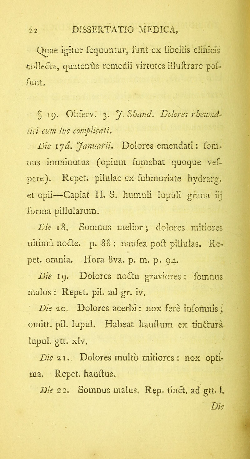 Qiiae igitur fequuntur, funt ex libellis clinicis colletla, quatenus remedii virtutes illullrare pot funt. § 19. Obferv. 3. y.Shand, Dolores rhetrmd- fici cum lue complicati. Die lycu Januarii. Dolores emendati: fom- nus imminutus (opium fumebat quoque vef- pere). Repet, pilulae ex fubmuriate hydrarg. et opii—Capiat H. S. humuli lupuli grana iij forma pillulamm. Die 18. Somnus melior; dolores mitiores ultima nodle. p. 88 ; naufea poA pillulas. Re- pet. omnia, Hora 8va. p. m. p, 94. Die 19. Dolores noQu graviores: fomnus malus: Repet, pii. ad gr. iv. Die 20. Dolores acerbi: nox fere infomnis; omitt. pii. lupuL Habeat haullum ex tindura lupul. gtt. xlv. Die 21. Dolores multo mitiores: nox opti- ma. Repet, hauftus. Die 22. Somnus malus, Rep. tind. ad gtt. I. Die