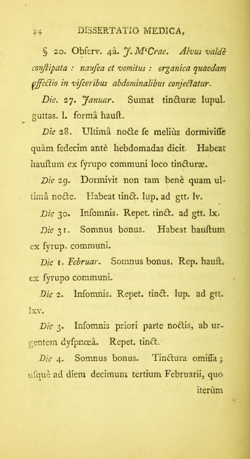 § 20. Obferv. 4a. j. M^Crae. Alvus valde conjlipata : naufea et vomitus : organica quaedam pffeciio in vifceribus abdominalibus conjedlatur. Die, 27. Januar, Sumat tinduras lupuL guttas. L forma hauft. Die 28. Ultima node fe melius dormiviffe quam fedecim ante hebdomadas dicit. Habeat Iiauflum ex fyrupo communi loco tinduras. Die 29. Dormivit non tam bene quam ul- tima node. Habeat tind. lup, ad gtt. Iv, Die 30. Infomnis. Repet, tind. ad gtt. Ix. Die Somnus bonus. Habeat hauftum ex fyrup. communi. Die I® Februan Somnus bonus. Rep. haud, ex fyrupo communi. Bie 2. Infomnis. Repet, tind. lup. ad gtt. Ixv. Die 3. Infomnis priori parte nodis, ab ur- gentem dyfpnoea. Repet, tind. Bie 4. Somnus bonus. Tindura omilla ^ iifque ad diem decimum tertium Februarii, quo iterum