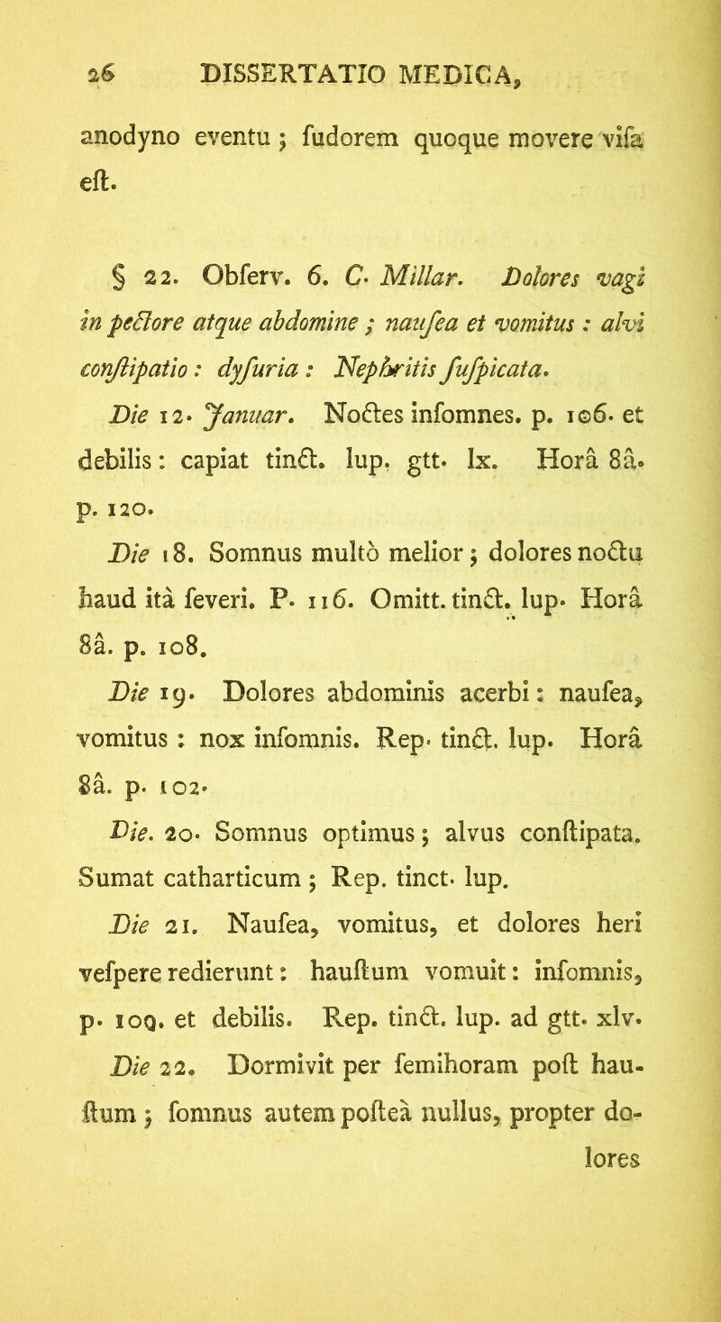 anodyno eventu; fudorem quoque movere vifa eft. § 22. Obferv. 6. C- Millar. Dolores mgz in pedore atque abdomine ; naiifea et vomitus: alvi conjiipatio: dyfuria : Nephritis fufpicata. Die 12* Januar. Noftes infomnes. p. io6. et debilis: capiat tinft. lup, gtt. Ix. Hora 8a® p. 120. Die i8. Somnus multo melior; doloresno6lii haud ita feveri. P. n6. Omitt. tind, lup* Hora 8a. p. io8. Die !()» Dolores abdominis acerbi: naufea, vomitus: nox infomnis. Rep- tinft. lup. Hora 8a. p. 102* Die. 20* Somnus optimus; alvus conftipata. Sumat catharticum ; Rep. tinct- lup. Die 21. Naufea, vomitus, et dolores heri vefpereredierunt: hauftum vomuit: infomnis, p. lOQ. et debilis. Rep. tindl. lup. ad gtt. xlv. Die 22. Dormivit per femihoram pofl hau- ftum; fomnus autem poftea nullus, propter do- lores