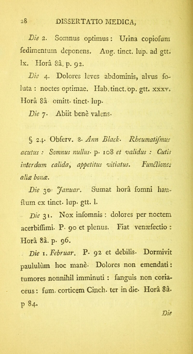 Bie 2. Somnus optimus: Urina copiofuni fedimentum deponens, Aug. tinct. lup. ad gtt, Ix. Hora 8a. p. 92. Bie 4. Dolores leves abdominis, alvus fo- luta : noctes optimae. Hab. tinct. op. gtt. xxxv, Hora 8a omitt- tinct- lup. Die 7. Abiit bene valens- § 24- Obferv. 8- Ann Black- Rheumatifmm acutus : Somnus nullus- p- 108 et validus : Cutis interdum calida^ appetitus vitiatus, Fundliones allce bonce, Bie 3©' Januar, Smmat hora fomni hau- flum ex tinct. lup- gtt. 1. Bie 31. Nox infomnis : dolores per noctem acerbiffimi. P- 90 et plenus. Fiat vensefectio : Hora 8a. p. 96. Bie I. Februar. P- 92 et debilis. Dormivit paululum hoc mane- Dolores non emendati: tumores nonnihil imminuti : fanguis non coria- ceus : fum. corticem Cinch. ter in die* Hora 8a. p 84, Bie