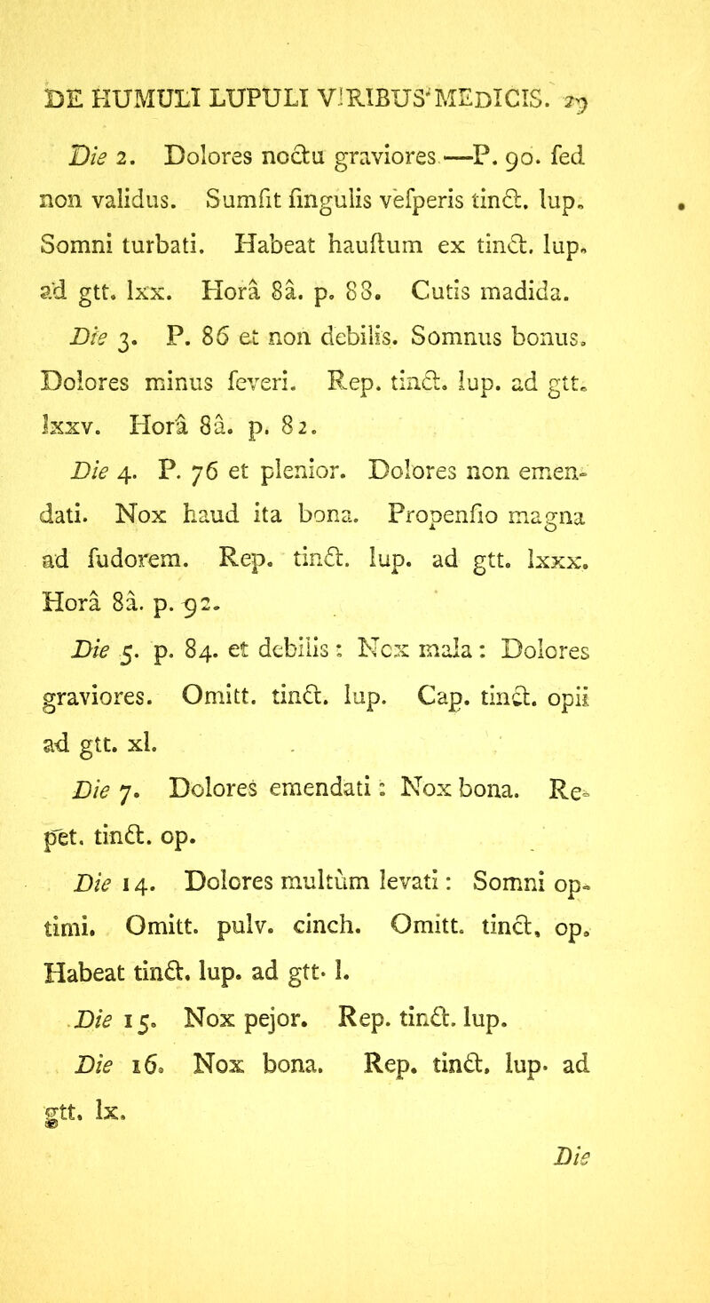 Die 2. Dolores nocta graviores —P. 90. fed non validus. Sumfit fmgulis vefperis linQ;, lup. Somni turbati. Habeat hauftum ex tiinS:. lup, ad gtt. Ixx. Hora 8a. p, 88. Cutis madida. Die 3. P. 86 et non debilis. Somnus bonus. Dolores minus feveri. Rep. tin£l. lup. ad gtt. Ixxv. Hori 8a. p. 82. Die 4. P. 76 et plenior. Dolores non emen» dati. Nox haud ita bona. Propenfio magna ad fudorem. Rep. tin£l. lup. ad gtt. Ixxx. HoraSa. p. ^2. Die 5. p. 84. et debilis: Nex mala: Dolores graviores. Omitt. tinCt. lup. Cap. tin^. opii ad gtt. xl. Die 7. Dolores emendati: Nox bona. Re= p^et. tind. op. Die 14. Dolores multum levati: Somni op« timi. Omitt. pulv. cinch. Omitt tincl, op. Habeat tind, lup. ad gtt- L •D/V 15. Nox pejor. Rep. tind. lup. Die 16. Nox bona. Rep. tind. lup- ad gtt. Ix.