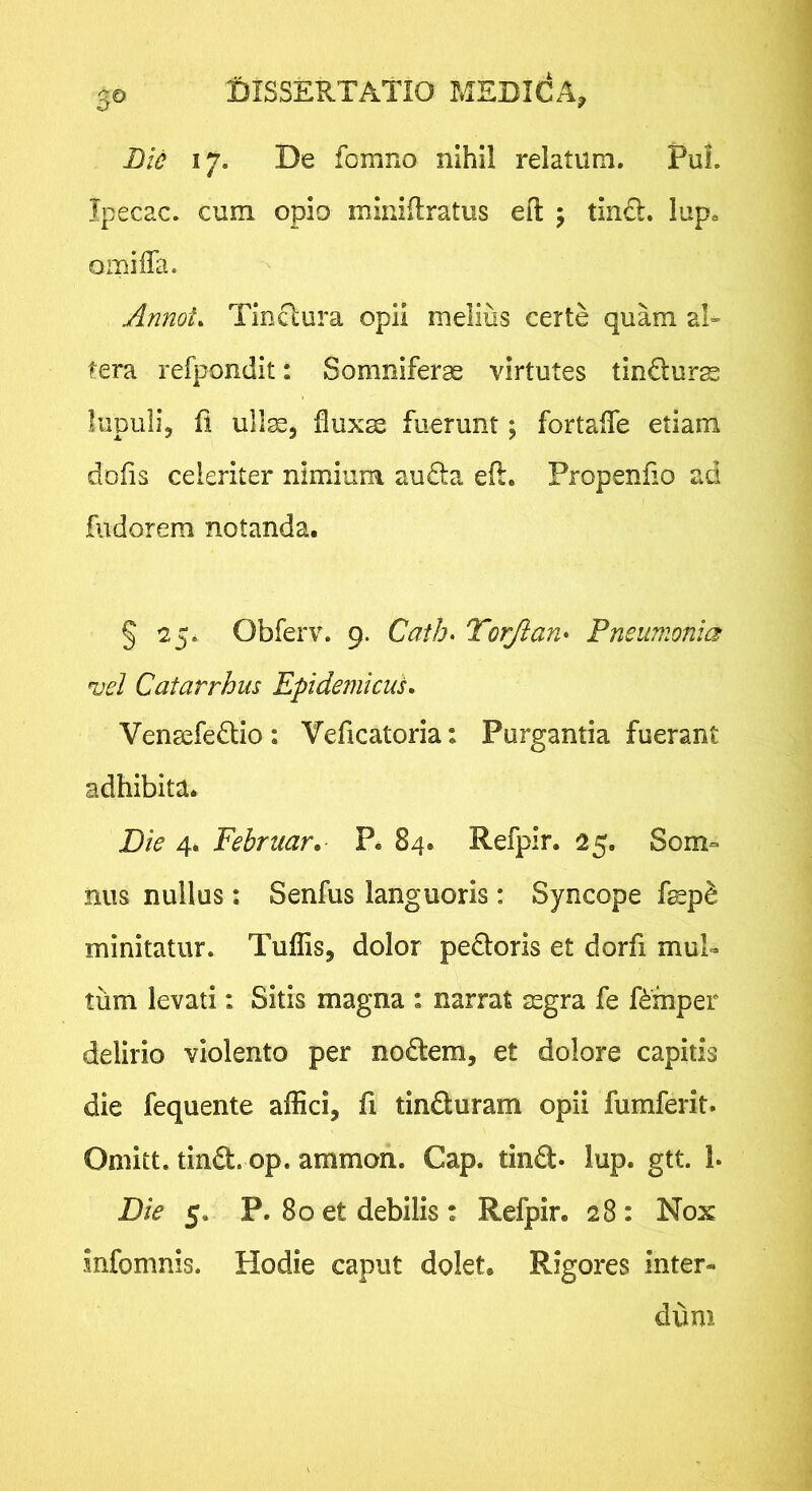 Bid 17. De fomrio nihil relatum, PuL Tpecac. cum opio minidratus eft 5 tin£l, lup. omiffa. Annot. Tinctura opii melius certe quam al» tera refpondit: Somniferae virtutes tindurae lupilli, fi ull^3 flux^ fuerunt; fortalfe etiam dofis celeriter nimium au£la eft, Propenfto ad fiidorera notanda. § 25. Obferv, 9. Cath> Torjlan* Pneumonia vel Catarrhus EpidemicuL Venaefedlio : Veficatoria: Purgantia fuerant adhibita* Die 4. Februar,- P. 84. Refpir. 25. Som° nus nullus : Senfus languoris : Syncope fepd minitatur. Tuffis, dolor pedtoris et dorfi mul- tum levati: Sitis magna : narrat asgra fe Rmper delirio violento per nodtem, et dolore capitis die fequente affici, fi tinduram opii fumferit. Omitt. tind. op. ammon. Gap. tlnd- lup. gtt. L Die 5. P. 80 et debilis : Refpir. 28: Nox infomnis. Hodie caput dolet. Rigores inter- dum