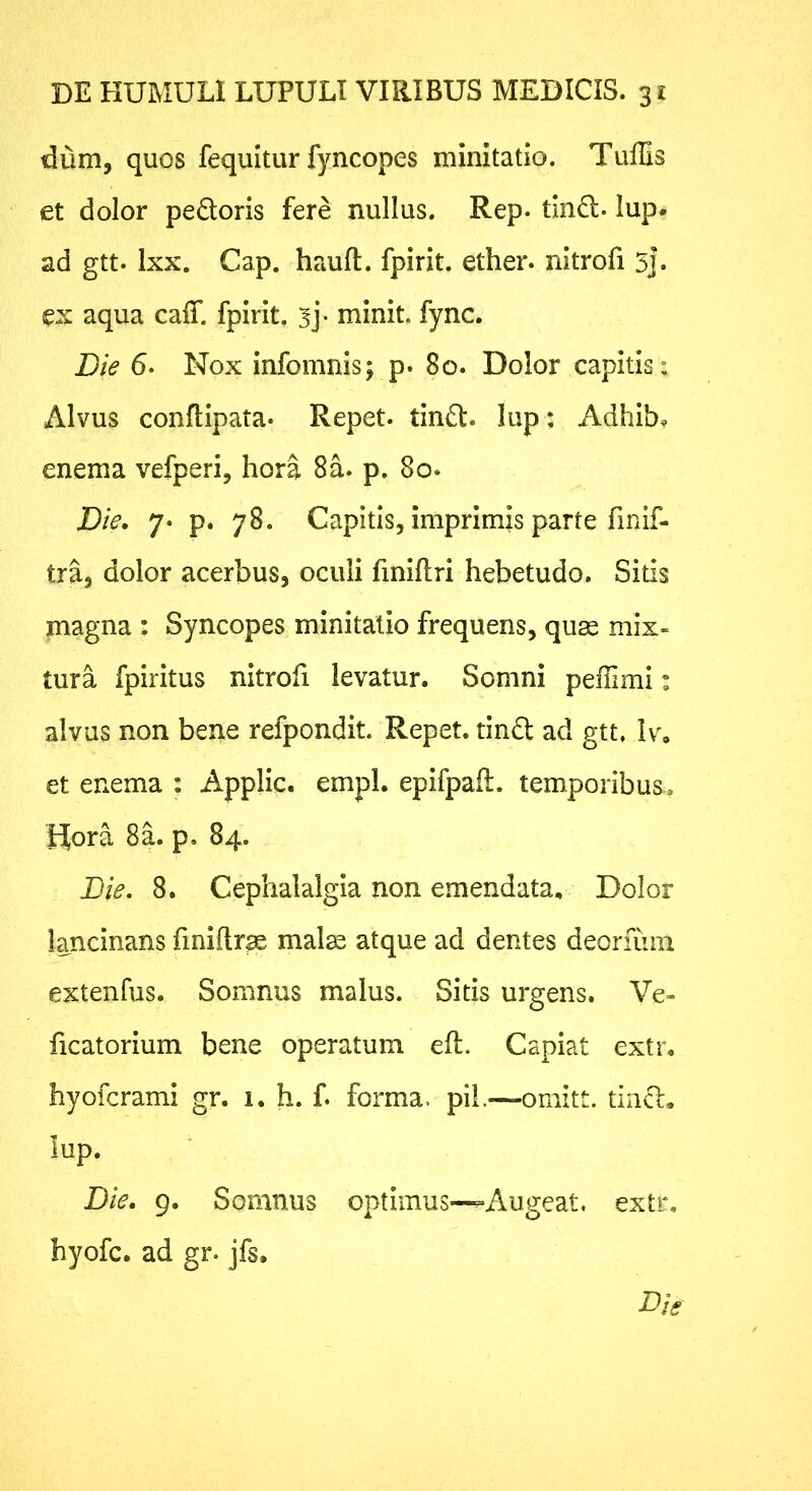 dum, quos fequitur fyncopes minitatio. Tuffis et dolor pedoris fere nullus. Rep. tind. lup. ad gtt. Ixx. Gap. hauft. fpirit. ether. nitrofi 5]. ex aqua caiT. fpirit. sj- minit. fync. Die 6. Nox infomnis; p. 80. Dolor capitis: Alvus conflipata* Repet, tind. lup: Adhib. enema vefperi, hora 8a. p. 80. Die. 7. p. 78. Capitis, imprimis parte finif- tra, dolor acerbus, oculi finiflri hebetudo. Sitis magna : Syncopes minitatio frequens, quse mix- tura fpiritus nitroh levatur. Somni peffimi: alvus non bene refpondit. Repet, tind ad gtt, Iv, et enema : Applic. empl. epifpaft. temporibus.. Hora 8a. p. 84. Die. 8. Cephalalgia non emendata. Dolor lancinans fmiftr^ mal^ atque ad dentes deoriuiii extenfus. Somnus malus. Sitis urgens. Ve- ficatorium bene operatum eft. Capiat extr, hyofcrami gr. i. h. f. forma, pil.^—omitt. tind, lup. Die. 9. Somnus optimus-^Augeat, extr, hyofc. ad gr. jfs.