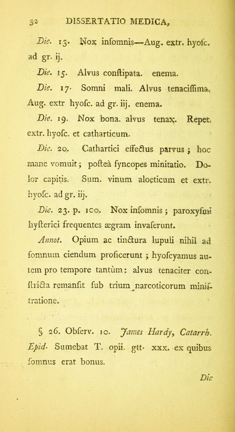 D/V. 13. Nox infomnis—Aug. extr, hyofc. ad gr. ij. Die» 15. Alvus conftipata. enema. Die. 17. Somni mali. Alvus tenaciffima> Aug. extr hyofc. ad gr. iij. enema. Die. 19. Nox bona, alvus tena^. Repete extr. hyofc. et catharticum. Die. 2Q. Cathartici elfedus parvus | hoc mane vomuit; poftea fyncopes minitatio. Do- lor capitis. Sum. vinum alo^ticum et extr, hyofc. ad gr. iij. Die. 23. p. ICO. Nox infomnis; paroxyfaM Iiyfterici frequentes segram invaferunt. Annot. Opium ac tin<9:ura lupuli nihil ad fomnum ciendum proficerunt \ hyofcyamus au- tem pro tempore tantum: alvus tenaciter con- ftrida remanfit fub trium ^narcoticorum minif- tratione. § 26. Obferv. 10. James Hardy^ Catarrh. Epid- Sumebat T. opii, gtt* xxx. ex quibus fomnus erat bonus.