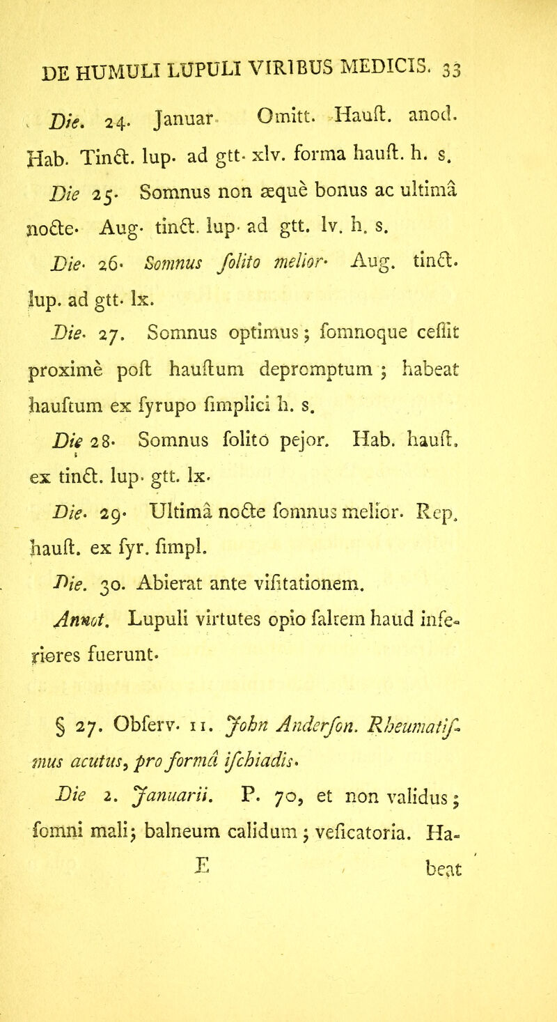 . Die, 24. Januar. Omitt. Haufl. anod. Hab. Tina. lup. ad gtt- xlv. forma haufi. h. s. Die 25. Somnus non seque bonus ac ultima noae* Aug- tina, lup- ad gtt. Iv. h. s. Die- 26* Somnus /olito melior- Aug. tina, lup. ad gtt. Ix. Die- 27. Somnus optimus; fomnoque ceffit proxime pofl hauflum depromptum ; habeat Jiauftum ex fyrupo fimplici li. s. Die 2 8* Somnus folito pejor. Hab. haull. ex tina. lup. gtt. Ix. Die- 29* Ultima noae fomnus melior. Rep, hauft. ex fyr. fimpL Die. 30. Abierat ante viiitationem. Annot, Lupuli virtutes opio fakem haud infe« riores fuerunt- § 27. Obferv. ii. John Anderfon. Rheumati/ mus acutus^ pro forma ifchiadis- Die 2. Januarii. P. 70, et non validus; fomni malij balneum calidum j veficatoria. Ha- T beat