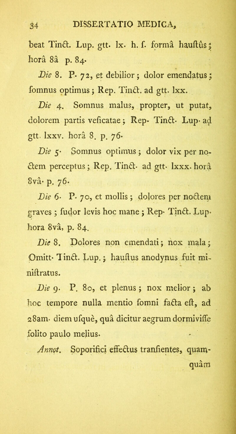 beat Tin£t. Lup. gtt. Ix. h. f. forma hauftus $ hora 8a p. 84« Bie 8. P. 72, et debilior; dolor emendatus^ fomnus optimus; Rep. Tind:. ad gtt. Ixx. Bie 4. Somnus malus, propter, ut putat, dolorem partis veficatae; Rep» Tindt- Lup* ad gtt. Ixxv. hora 8. p. 76* Die 5* Somnus optimus; dolor vix per no- llem perceptus; Rep. Tindl- ad gtt* Ixxx. hora 8va* p. 76. Bie 6* P* 7O5 et mollis; dolores per nodeiii graves ; fudor levis hoc mane ; Rep* Tindt. Lup* hora 8va, p. 84. Die S, Dolores non emendati; nox mala; Omitt* Tind. Xmp,; hauftus anodynus fuit mL niftratus. Bie 9. P. 8o, et plenus ; nox melior; ab hoc tempore nulla mentio fomni fa6ta eft, ad 28am- diem ufque, qua dicitur aegrum dormiviffe folito paulo melius. Jnngt, Soporifici effeftus tranfientes, quam- quam