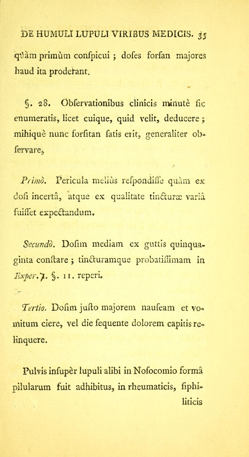 qv^am primum confpicui 5 dofes forfan majores haud ita prodelant. §. 28. Obfervationibus clinicis m»inute fic enumeratis, licet cuique, quid velit, deducere; mihique nunc forfitan fatis erit, generaliter ob- fervare^ Primo, Pericula melius refpondiffe quam ex dofi incerta, atque ex qualitate tindlurae varia fuiiTet expe£landum. Secundo, Dofiin mediam ex guttis quinqua- ginta conilare ; tinduramque probatiUimam in FMer.y, §. 11. reperi. Tertio. Dofim juRo majorem naufeam et vo« mitum ciere, vel die fequente dolorem capitis re» linquere. Pulvis infuper lupuli alibi in Nofocomio forma pilularum fuit adhibitus, in rheumaticis, fiphi- liticis